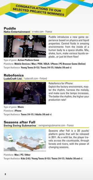 8
Puddle
e-neko.com - FranceNeko Entertainment
Puddle introduces a new game ex-
perience based on physics and liquid
properties. Control fluids in amazing
environments: from the inside of a
human body to a space shuttle. Mix,
shake, burn, make various liquids ex-
plode...or just let them flow!
Robofonics for iPhone:
Exploit the factory environment, mas-
ter the rhythm, harness the melody,
and make sure the tempo increases.
The better the rhythm, the higher your
production rate!
Action Platform Game
Plateform: Mobile Devices / Mac / PSN / XBLA / iPhone / PC Browser Game (Online)
Target Audience: Young Teens (9-13) / Teens (14-17) / Adults (18 and +)
Type of game:
Robofonics
ludocraft.com - FinlandLudoCraft Ltd.
Music
Plateform: iPhone
Target Audience: Teens (14-17) / Adults (18 and +)
Type of game:
Seasons after Fall
swingswingsubmarine.com - FranceSwing Swing Submarine
Seasons after Fall is a 2D puzzle/
platform game that will be released
in 2011. As a wild fox, the player tra-
vels across the countryside, through
forests and rivers, with the power of
changing seasons.
Plateform: Mac / PC / Other
Target Audience: Kids (3-8) / Young Teens (9-13) / Teens (14-17) / Adults (18 and +)
Ringz
Platefo
Target
Type of
Deliri
Platefo
Target
Unca
Platefo
Target
Type of
Livre_Directory_2010_110x210mm.indb 8 3/11/10 16:52:33
 