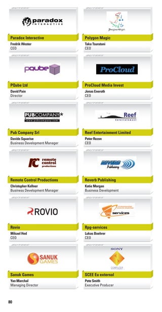 80
Paradox Interactive
Fredrik Wester
CEO
Polygon Magic
Taka Tsurutani
CEO
PQube Ltd
David Pain
Director
ProCloud Media Invest
Jonas Eneroth
CEO
Pub Company Srl
Davide Squarise
Business Development Manager
PUBCOMPANY
*w w w . p u b c o m p a n y . c o m
T H E P U B L I S H E R ' S S E R V I C E C O M P A N Y
*
Reef Entertainment Limited
Peter Rezon
CEO
Remote Control Productions
Christopher Kellner
Business Development Manager
Reverb Publishing
Katie Morgan
Business Development
Rovio
Mikael Hed
CEO
Rpg-services
Lukas Boehrer
CEO
Sanuk Games
Yan Marchal
Managing Director
SCEE Eu external
Pete Smith
Executive Producer
Livre_Directory_2010_110x210mm.indb 80 3/11/10 17:11:22
 