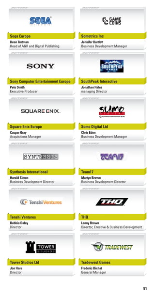 81
Sega Europe
Dean Trotman
Head of A&R and Digital Publishing
Sometrics Inc
Jennifer Bartlett
Business Development Manager
Sony Computer Entertainment Europe
Pete Smith
Executive Producer
SouthPeak Interactive
Jonathan Hales
managing Director
Square Enix Europe
Caspar Gray
Acquisitions Manager
Sumo Digital Ltd
Chris Eden
Business Development Manager
Synthesis International
Harald Simon
Business Development Director
Team17
Martyn Brown
Business Development Director
Tenshi Ventures
Debbie Daley
Director
THQ
Lenny Brown
Director, Creative & Business Development
Tower Studios Ltd
Jon Hare
Director
Tradewest Games
Frederic Bichat
General Manager
Livre_Directory_2010_110x210mm.indb 81 3/11/10 17:11:29
 