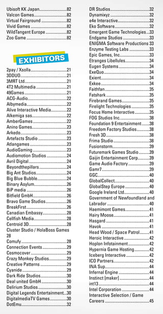 Ubisoft KK Japan..........................82
Valcon Games................................82
Virtual Fairground.........................82
Vivid Games...................................82
WildTangent Europe.....................82
Zoo Game.......................................82
2pay / Xsolla...................................21
3DDUO............................................21
3MRT Ltd........................................21
4T2 Multimedia..............................21
49Games.........................................21
ACG-Audio.....................................22
Albymedia......................................22
Alive Interactive Media...............22
Alkemiga sas.................................22
AmberGames.................................22
Anino Games.................................23
Arkedo............................................23
Artefacts Studio............................23
Atlangames....................................23
AudioGaming.................................23
Audiomotion Studios....................24
Avril Digital.....................................24
Beyondthepillars...........................24
Big Ant Studios..............................24
Big Blue Bubble............................24
Binary Asylum...............................26
BiP media.......................................26
Bitfield GmbH.................................26
Bravo Game Studios.....................26
BreakFirst.......................................26
Canadian Embassy.......................28
Cellfish Media................................28
Centroid 3D....................................28
Cluster Studio / HolaBoss Games	
28
Comufy............................................28
Connection Events........................29
Cosmocover...................................29
Crazy Monkey Studios.................29
Creative Patterns..........................29
Cyanide...........................................29
Dark Ride Studios.........................30
Deal united GmbH.........................30
Delirium Studios............................30
Digital Legends Entertainment...30
DigitalmediaTV Games.................30
DotEmu...........................................32
DR Studios......................................32
Dynamixyz......................................32
e4e Interactive..............................32
Eko Software.................................32
Emergent Game Technologies....33
Endgame Studios..........................33
ENIGMA Software Productions.33
Enzyme Testing Labs....................33
Epic Games, Inc............................33
Etranges Libellules.......................34
Eugen Systems..............................34
ExeQuo............................................34
Exient..............................................34
Exkee...............................................34
Faithfan...........................................35
Fatshark..........................................35
Firebrand Games...........................35
Firelight Technologies..................35
Focus Home Interactive...............35
FOG Studios Inc.............................38
Foundation 9 Entertainment........38
Freedom Factory Studios.............38
Fresh 3D..........................................38
Frima Studio...................................38
Fusionstorm...................................39
Futuremark Games Studio...........39
Gaijin Entertainment Corp...........39
Game Audio Factory.....................39
Gamr7..............................................39
GGC.................................................40
GlobalCollect.................................40
GlobalStep Europe........................40
Google Ireland Ltd........................40
Government of Newfoundland and
Labrador.........................................40
Haemimont Games.......................41
Hairy Moose..................................41
Hasgard..........................................41
Havok..............................................41
Head Wood / Space Patrol..........41
Heroic Interactive.........................42
Hoplon Infotainment.....................42
Hypernia Game Hosting...............42
Iceberg Interactive.......................42
ICO Partners..................................42
INA Sup..........................................44
Infernal Engine..............................44
Instinct [maker].............................44
int13.................................................44
Intel Corporation...........................44
Interactive Selection / Game
Careers...........................................45
Livre_Directory_2010_110x210mm.indb 85 26/11/10 11:09:06
 