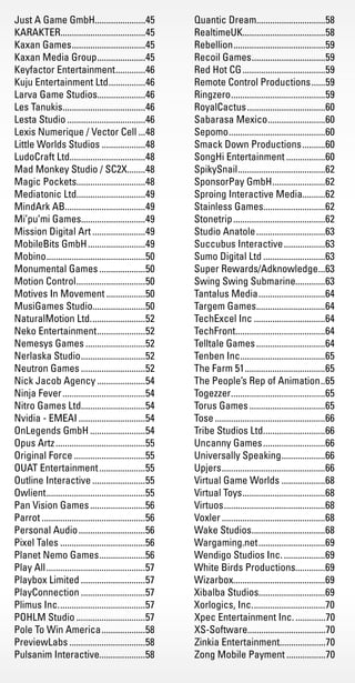 Just A Game GmbH......................45
KARAKTER.....................................45
Kaxan Games.................................45
Kaxan Media Group......................45
Keyfactor Entertainment..............46
Kuju Entertainment Ltd.................46
Larva Game Studios.....................46
Les Tanukis.....................................46
Lesta Studio...................................46
Lexis Numerique / Vector Cell....48
Little Worlds Studios....................48
LudoCraft Ltd.................................48
Mad Monkey Studio / SC2X........48
Magic Pockets..............................48
Mediatonic Ltd..............................49
MindArk AB...................................49
Mi’pu’mi Games............................49
Mission Digital Art........................49
MobileBits GmbH..........................49
Mobino............................................50
Monumental Games.....................50
Motion Control...............................50
Motives In Movement..................50
MusiGames Studio.......................50
NaturalMotion Ltd.........................52
Neko Entertainment......................52
Nemesys Games...........................52
Nerlaska Studio.............................52
Neutron Games.............................52
Nick Jacob Agency......................54
Ninja Fever.....................................54
Nitro Games Ltd............................54
Nvidia - EMEAI..............................54
OnLegends GmbH.........................54
Opus Artz........................................55
Original Force................................55
OUAT Entertainment.....................55
Outline Interactive........................55
Owlient............................................55
Pan Vision Games.........................56
Parrot..............................................56
Personal Audio..............................56
Pixel Tales......................................56
Planet Nemo Games.....................56
Play All............................................57
Playbox Limited.............................57
PlayConnection.............................57
Plimus Inc.......................................57
POHLM Studio...............................57
Pole To Win America....................58
PreviewLabs..................................58
Pulsanim Interactive....................58
Quantic Dream..............................58
RealtimeUK....................................58
Rebellion.........................................59
Recoil Games.................................59
Red Hot CG.....................................59
Remote Control Productions.......59
Ringzero..........................................59
RoyalCactus...................................60
Sabarasa Mexico..........................60
Sepomo...........................................60
Smack Down Productions...........60
SongHi Entertainment..................60
SpikySnail.......................................62
SponsorPay GmbH........................62
Sproing Interactive Media..........62
Stainless Games...........................62
Stonetrip.........................................62
Studio Anatole...............................63
Succubus Interactive...................63
Sumo Digital Ltd............................63
Super Rewards/Adknowledge....63
Swing Swing Submarine.............63
Tantalus Media..............................64
Targem Games...............................64
TechExcel Inc................................64
TechFront........................................64
Telltale Games...............................64
Tenben Inc......................................65
The Farm 51....................................65
The People’s Rep of Animation...65
Togezzer..........................................65
Torus Games..................................65
Tose.................................................66
Tribe Studios Ltd............................66
Uncanny Games............................66
Universally Speaking....................66
Upjers..............................................66
Virtual Game Worlds....................68
Virtual Toys.....................................68
Virtuos.............................................68
Voxler..............................................68
Wake Studios.................................68
Wargaming.net..............................69
Wendigo Studios Inc....................69
White Birds Productions.............69
Wizarbox........................................69
Xibalba Studios.............................69
Xorlogics, Inc.................................70
Xpec Entertainment Inc...............70
XS-Software..................................70
Zinkia Entertainment....................70
Zong Mobile Payment..................70
Livre_Directory_2010_110x210mm.indb 86 26/11/10 11:09:11
 