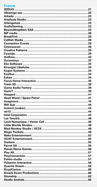 France	
3DDUO...............................................................................................21
Alkemiga sas.....................................................................................22
Arkedo...............................................................................................23
Artefacts Studio................................................................................23
Atlangames.......................................................................................23
AudioGaming....................................................................................23
Beyondthepillars SAS......................................................................24
BiP media..........................................................................................26
BreakFirst..........................................................................................26
Cellfish Media...................................................................................28
Connection Events...........................................................................29
Cosmocover......................................................................................29
Creative Patterns..............................................................................29
Cyanide..............................................................................................29
DotEmu..............................................................................................32
Dynamixyz.........................................................................................32
Eko Software....................................................................................32
Etranges Libellules...........................................................................34
Eugen Systems.................................................................................34
ExeQuo..............................................................................................34
Exkee.................................................................................................34
Focus Home Interactive...................................................................35
Fresh 3D.............................................................................................38
Game Audio Factory........................................................................39
Gamr7................................................................................................39
Hasgard.............................................................................................41
Head Wood / Space Patrol..............................................................41
Imaginove..........................................................................................15
INA Sup.............................................................................................44
Instinct [maker].................................................................................44
int13...................................................................................................44
Intel Corporation..............................................................................44
Les Tanukis........................................................................................46
Lexis Numerique / Vector Cell........................................................48
Little Worlds Studios.......................................................................48
Mad Monkey Studio / SC2X............................................................48
Magic Pockets...................................................................................48
Neko Entertainment.........................................................................52
OUAT Entertainment........................................................................55
Owlient..............................................................................................55
Parrot SA...........................................................................................56
Planet Nemo Games........................................................................56
Play All...............................................................................................57
PlayConnection.................................................................................57
Pohlm studio.....................................................................................57
Pulsanim Interactive.........................................................................58
Quantic Dream..................................................................................58
RoyalCactus......................................................................................60
Smack Down Productions...............................................................60
Stonetrip...........................................................................................62
Studio Anatole..................................................................................62
Livre_Directory_2010_110x210mm.indb 88 26/11/10 11:09:23
 