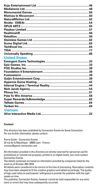 Kuju Entertainment Ltd...................................................................46
Mediatonic Ltd..................................................................................49
Monumental Games.........................................................................50
Motives In Movement......................................................................50
NaturalMotion Ltd............................................................................52
Nvidia - EMEAI..................................................................................54
OPUS ARTZ.......................................................................................55
Playbox Limited................................................................................57
RealtimeUK.......................................................................................58
Rebellion............................................................................................59
Stainless Games Ltd........................................................................62
Sumo Digital Ltd...............................................................................63
TechExcel Inc.....................................................................................64
TIGA...................................................................................................17
Universally Speaking.......................................................................66
United States	
Emergent Game Technologies........................................................33
Epic Games, Inc................................................................................33
FOG Studios Inc................................................................................38
Foundation 9 Entertainment...........................................................38
Fusionstorm......................................................................................39
Gaijin Entertainment Corp...............................................................39
Hypernia Game Hosting...................................................................42
Infernal Engine / Terminal Reality..................................................44
Nick Jacob Agency...........................................................................54
Plimus Inc..........................................................................................57
Pole To Win America........................................................................58
Super Rewards/Adknowledge........................................................63
Telltale Games..................................................................................64
Tenben Inc.........................................................................................64
Vietnam	
Alive Interactive Media Ltd..............................................................22
Contact
This directory has been published by Connection Events for Game Connection.
For any further information, please contact:
Pierre Carde - Connection Events
33 rue de la République - 69002 Lyon - France
connect@game-connection.com
All information provided in this directory are strictly reserved for personnal use.For
promotional or commercial purposes, printed or on digital media, you must contact
Connection Events.
The details contained are based on information provided by companies listed for the
event as of October 29th 2010.
All details were considered to be correct at the time of processing. Description contents
may have been adapted to fit the creative graphics and edited accordingly. The quality
of logo used relies on participants’ willingness to provide the publisher with the right
assets on time.
The publisher, Connection Events, however cannot be held responsible for any omis-
sions or errors that may have subsequently occurred.
Livre_Directory_2010_110x210mm.indb 91 26/11/10 11:09:25
 