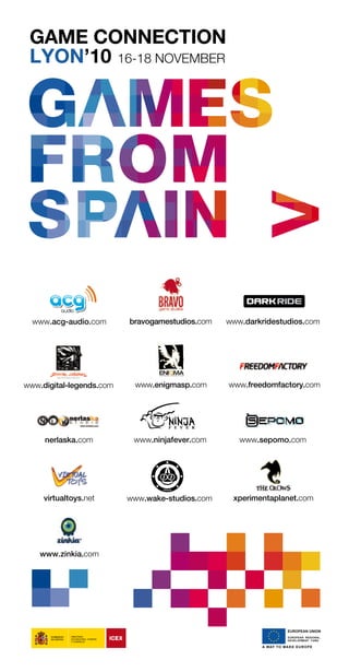 nerlaska.com
www.enigmasp.com
virtualtoys.net
www.darkridestudios.com
www.zinkia.com
xperimentaplanet.com
bravogamestudios.comwww.acg-audio.com
www.ninjafever.com
www.digital-legends.com www.freedomfactory.com
www.sepomo.com
www.wake-studios.com
GAME CONNECTION
LYON’10 16-18 NOVEMBER
GAMESFROMSPAIN.pdf 15/10/10 11:51:58
Livre_Directory_2010_110x210mm.indb 95 26/11/10 11:09:34
 
