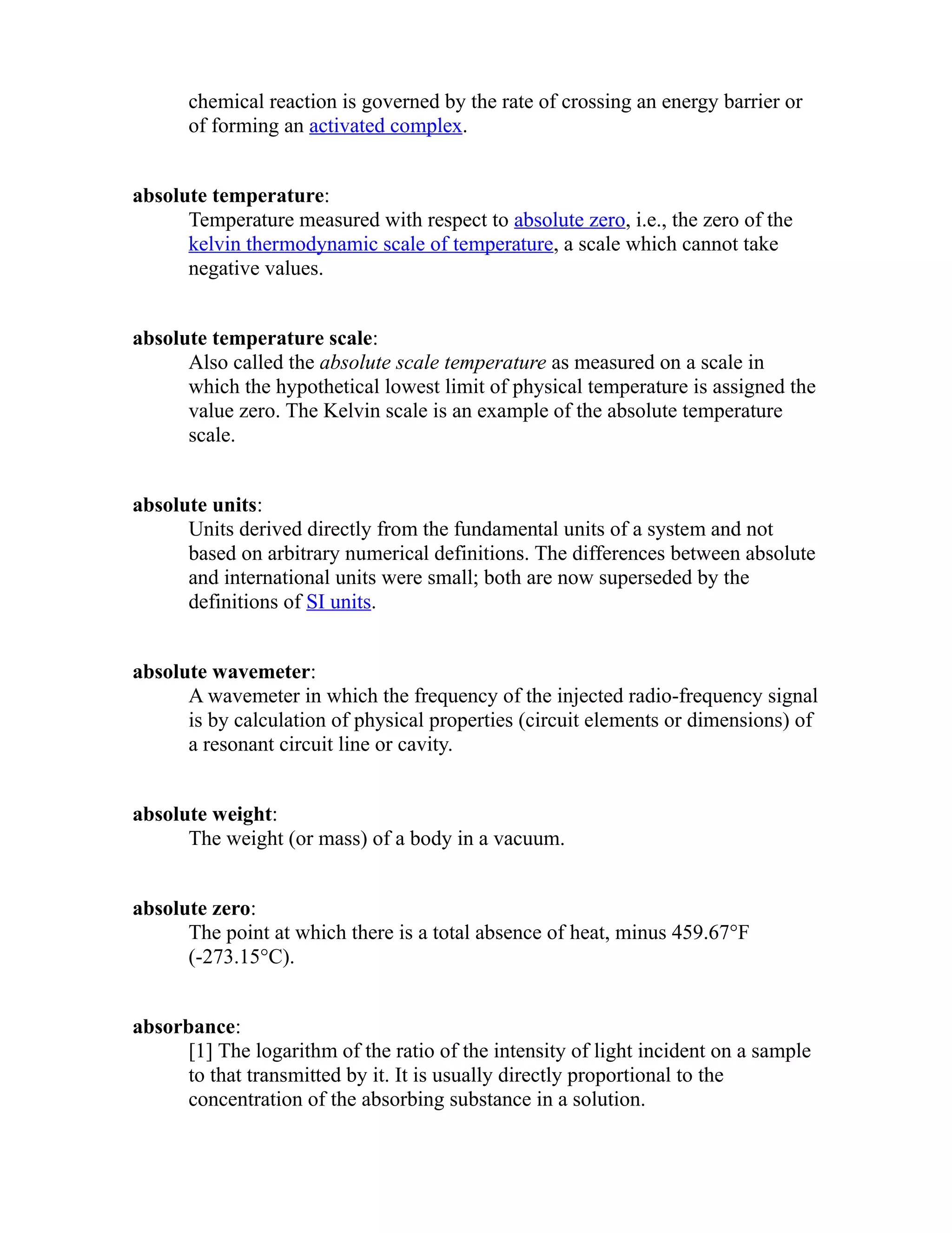chemical reaction is governed by the rate of crossing an energy barrier or 
of forming an activated complex. 
absolute temperature: 
Temperature measured with respect to absolute zero, i.e., the zero of the 
kelvin thermodynamic scale of temperature, a scale which cannot take 
negative values. 
absolute temperature scale: 
Also called the absolute scale temperature as measured on a scale in 
which the hypothetical lowest limit of physical temperature is assigned the 
value zero. The Kelvin scale is an example of the absolute temperature 
scale. 
absolute units: 
Units derived directly from the fundamental units of a system and not 
based on arbitrary numerical definitions. The differences between absolute 
and international units were small; both are now superseded by the 
definitions of SI units. 
absolute wavemeter: 
A wavemeter in which the frequency of the injected radio-frequency signal 
is by calculation of physical properties (circuit elements or dimensions) of 
a resonant circuit line or cavity. 
absolute weight: 
The weight (or mass) of a body in a vacuum. 
absolute zero: 
The point at which there is a total absence of heat, minus 459.67°F 
(-273.15°C). 
absorbance: 
[1] The logarithm of the ratio of the intensity of light incident on a sample 
to that transmitted by it. It is usually directly proportional to the 
concentration of the absorbing substance in a solution. 
 