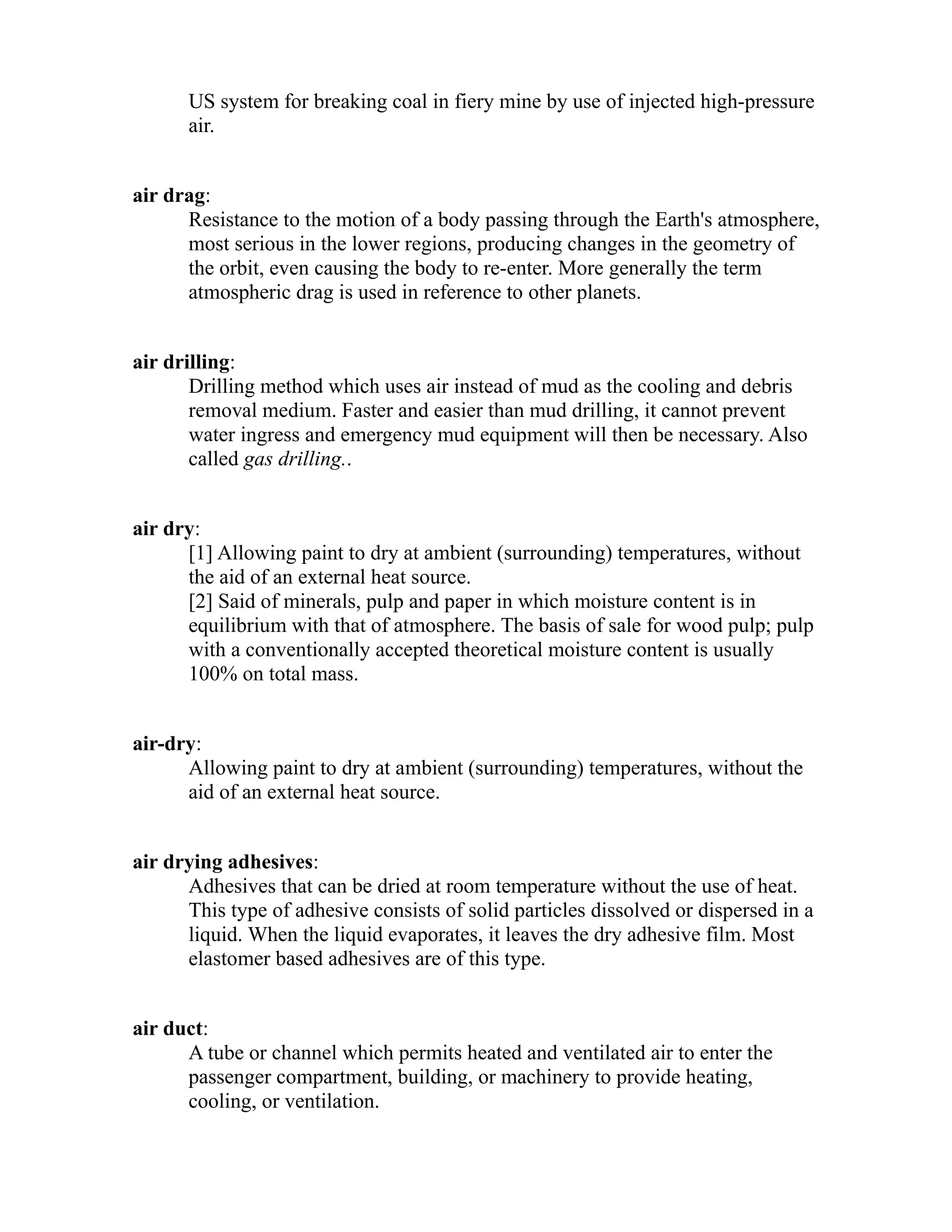 US system for breaking coal in fiery mine by use of injected high-pressure 
air. 
air drag: 
Resistance to the motion of a body passing through the Earth's atmosphere, 
most serious in the lower regions, producing changes in the geometry of 
the orbit, even causing the body to re-enter. More generally the term 
atmospheric drag is used in reference to other planets. 
air drilling: 
Drilling method which uses air instead of mud as the cooling and debris 
removal medium. Faster and easier than mud drilling, it cannot prevent 
water ingress and emergency mud equipment will then be necessary. Also 
called gas drilling.. 
air dry: 
[1] Allowing paint to dry at ambient (surrounding) temperatures, without 
the aid of an external heat source. 
[2] Said of minerals, pulp and paper in which moisture content is in 
equilibrium with that of atmosphere. The basis of sale for wood pulp; pulp 
with a conventionally accepted theoretical moisture content is usually 
100% on total mass. 
air-dry: 
Allowing paint to dry at ambient (surrounding) temperatures, without the 
aid of an external heat source. 
air drying adhesives: 
Adhesives that can be dried at room temperature without the use of heat. 
This type of adhesive consists of solid particles dissolved or dispersed in a 
liquid. When the liquid evaporates, it leaves the dry adhesive film. Most 
elastomer based adhesives are of this type. 
air duct: 
A tube or channel which permits heated and ventilated air to enter the 
passenger compartment, building, or machinery to provide heating, 
cooling, or ventilation. 
 