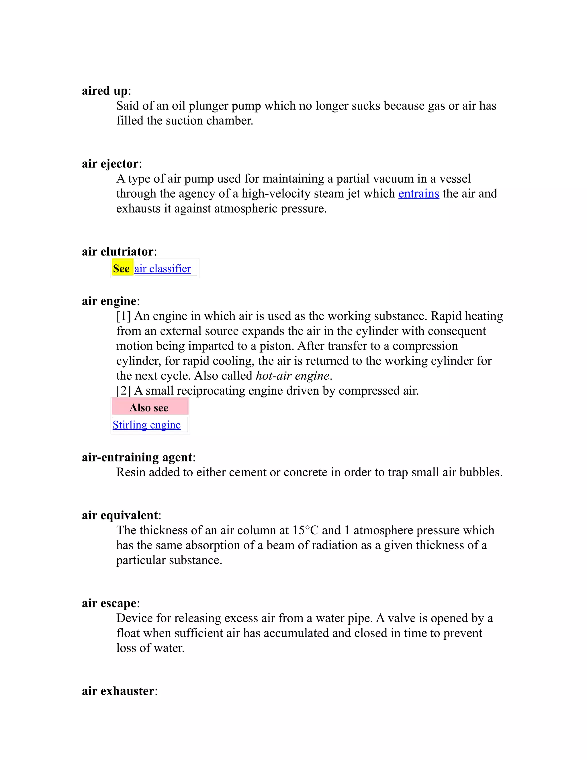 aired up: 
Said of an oil plunger pump which no longer sucks because gas or air has 
filled the suction chamber. 
air ejector: 
A type of air pump used for maintaining a partial vacuum in a vessel 
through the agency of a high-velocity steam jet which entrains the air and 
exhausts it against atmospheric pressure. 
air elutriator: 
See air classifier 
air engine: 
[1] An engine in which air is used as the working substance. Rapid heating 
from an external source expands the air in the cylinder with consequent 
motion being imparted to a piston. After transfer to a compression 
cylinder, for rapid cooling, the air is returned to the working cylinder for 
the next cycle. Also called hot-air engine. 
[2] A small reciprocating engine driven by compressed air. 
Also see 
Stirling engine 
air-entraining agent: 
Resin added to either cement or concrete in order to trap small air bubbles. 
air equivalent: 
The thickness of an air column at 15°C and 1 atmosphere pressure which 
has the same absorption of a beam of radiation as a given thickness of a 
particular substance. 
air escape: 
Device for releasing excess air from a water pipe. A valve is opened by a 
float when sufficient air has accumulated and closed in time to prevent 
loss of water. 
air exhauster: 
 
