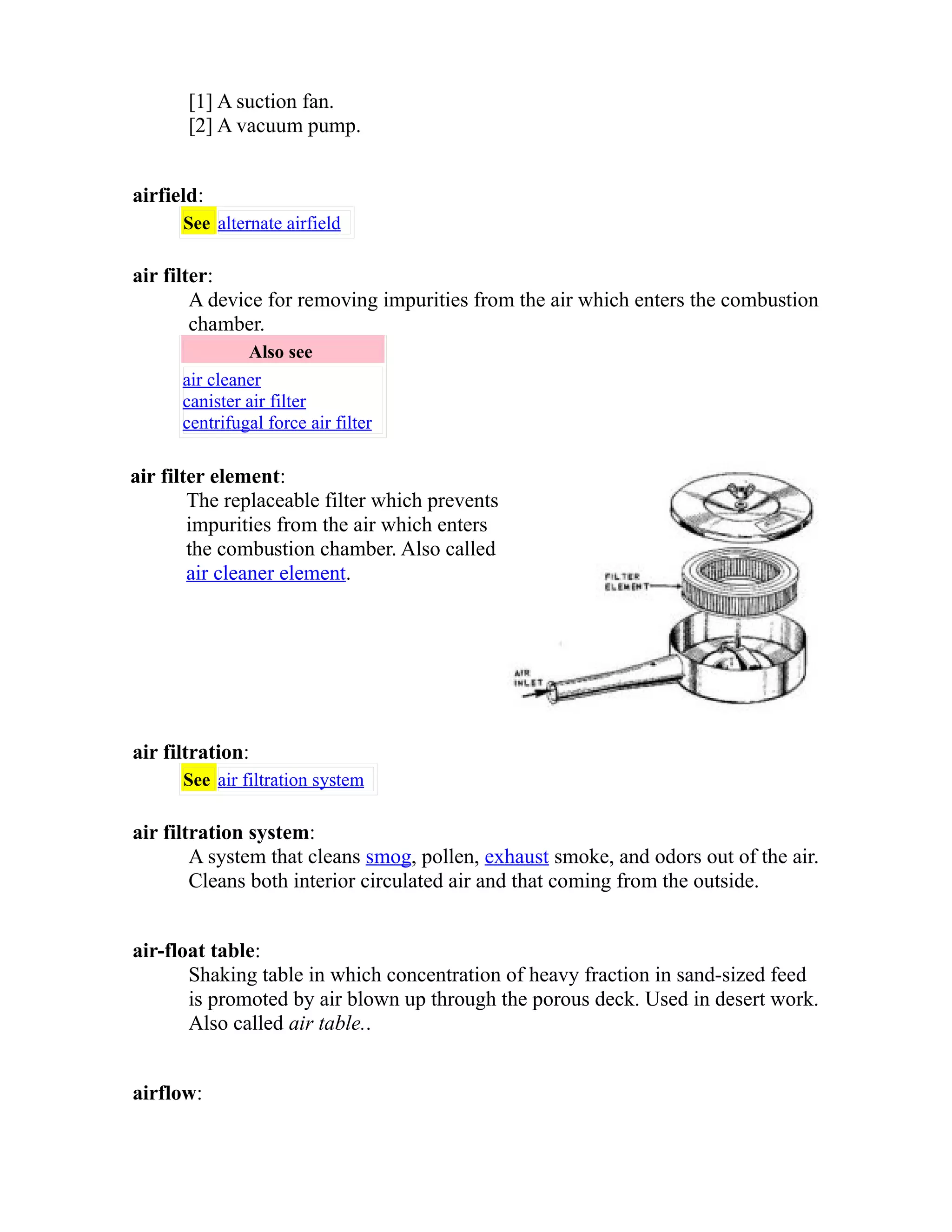 [1] A suction fan. 
[2] A vacuum pump. 
airfield: 
See alternate airfield 
air filter: 
A device for removing impurities from the air which enters the combustion 
chamber. 
Also see 
air cleaner 
canister air filter 
centrifugal force air filter 
air filter element: 
The replaceable filter which prevents 
impurities from the air which enters 
the combustion chamber. Also called 
air cleaner element. 
air filtration: 
See air filtration system 
air filtration system: 
A system that cleans smog, pollen, exhaust smoke, and odors out of the air. 
Cleans both interior circulated air and that coming from the outside. 
air-float table: 
Shaking table in which concentration of heavy fraction in sand-sized feed 
is promoted by air blown up through the porous deck. Used in desert work. 
Also called air table.. 
airflow: 
 
