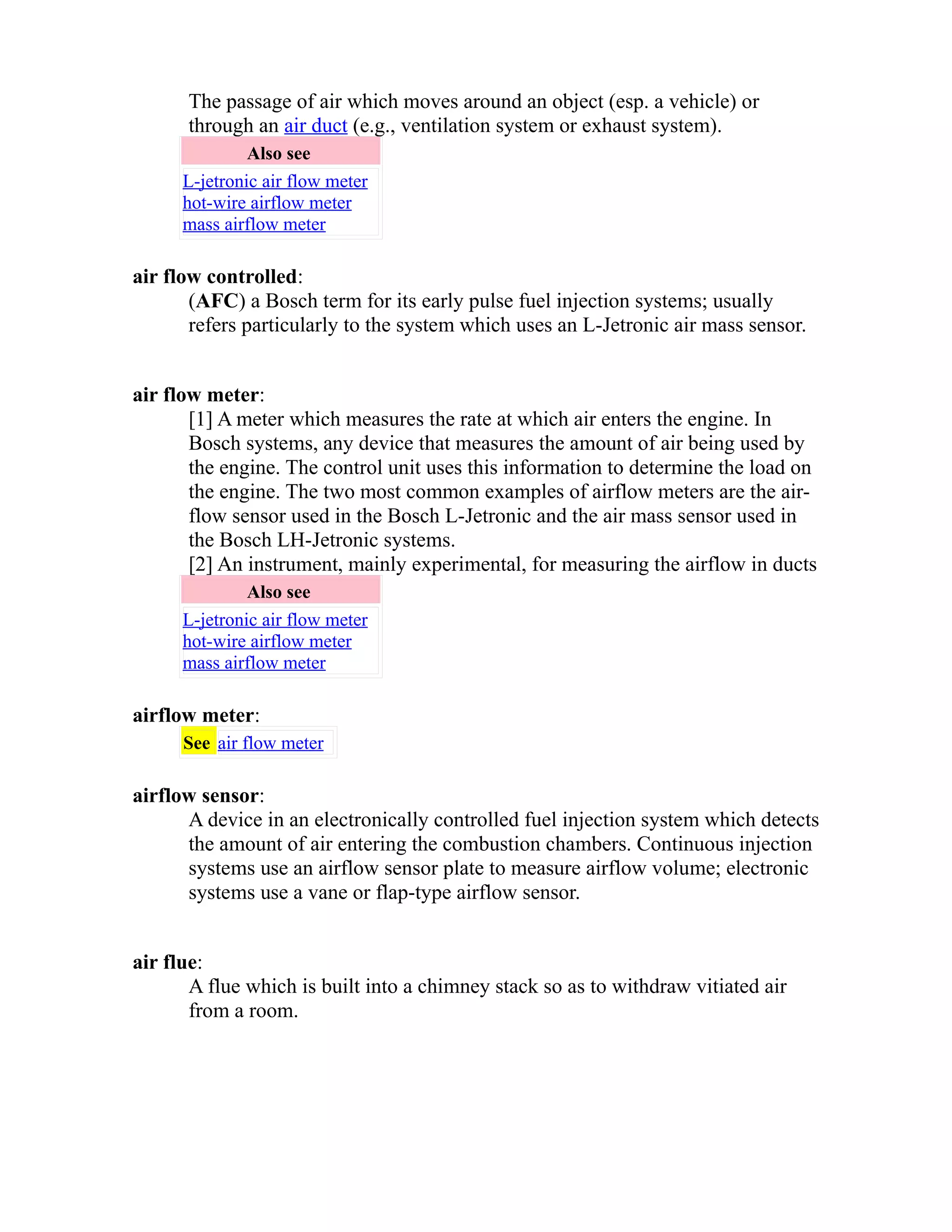 The passage of air which moves around an object (esp. a vehicle) or 
through an air duct (e.g., ventilation system or exhaust system). 
Also see 
L-jetronic air flow meter 
hot-wire airflow meter 
mass airflow meter 
air flow controlled: 
(AFC) a Bosch term for its early pulse fuel injection systems; usually 
refers particularly to the system which uses an L-Jetronic air mass sensor. 
air flow meter: 
[1] A meter which measures the rate at which air enters the engine. In 
Bosch systems, any device that measures the amount of air being used by 
the engine. The control unit uses this information to determine the load on 
the engine. The two most common examples of airflow meters are the air-flow 
sensor used in the Bosch L-Jetronic and the air mass sensor used in 
the Bosch LH-Jetronic systems. 
[2] An instrument, mainly experimental, for measuring the airflow in ducts 
Also see 
L-jetronic air flow meter 
hot-wire airflow meter 
mass airflow meter 
airflow meter: 
See air flow meter 
airflow sensor: 
A device in an electronically controlled fuel injection system which detects 
the amount of air entering the combustion chambers. Continuous injection 
systems use an airflow sensor plate to measure airflow volume; electronic 
systems use a vane or flap-type airflow sensor. 
air flue: 
A flue which is built into a chimney stack so as to withdraw vitiated air 
from a room. 
 