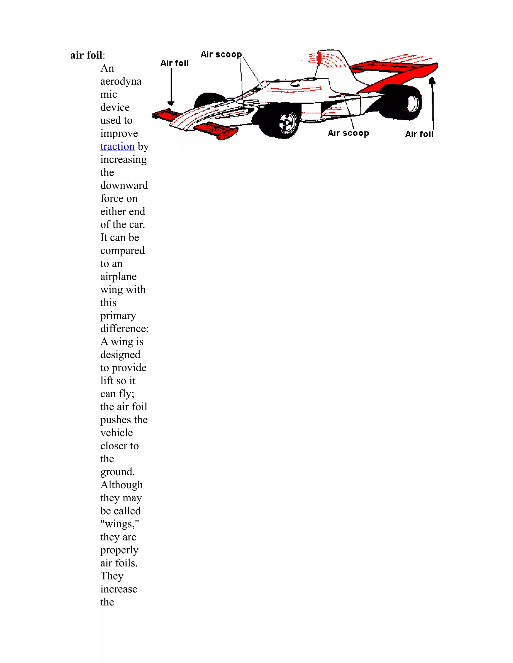 air foil: 
An 
aerodyna 
mic 
device 
used to 
improve 
traction by 
increasing 
the 
downward 
force on 
either end 
of the car. 
It can be 
compared 
to an 
airplane 
wing with 
this 
primary 
difference: 
A wing is 
designed 
to provide 
lift so it 
can fly; 
the air foil 
pushes the 
vehicle 
closer to 
the 
ground. 
Although 
they may 
be called 
"wings," 
they are 
properly 
air foils. 
They 
increase 
the 
 