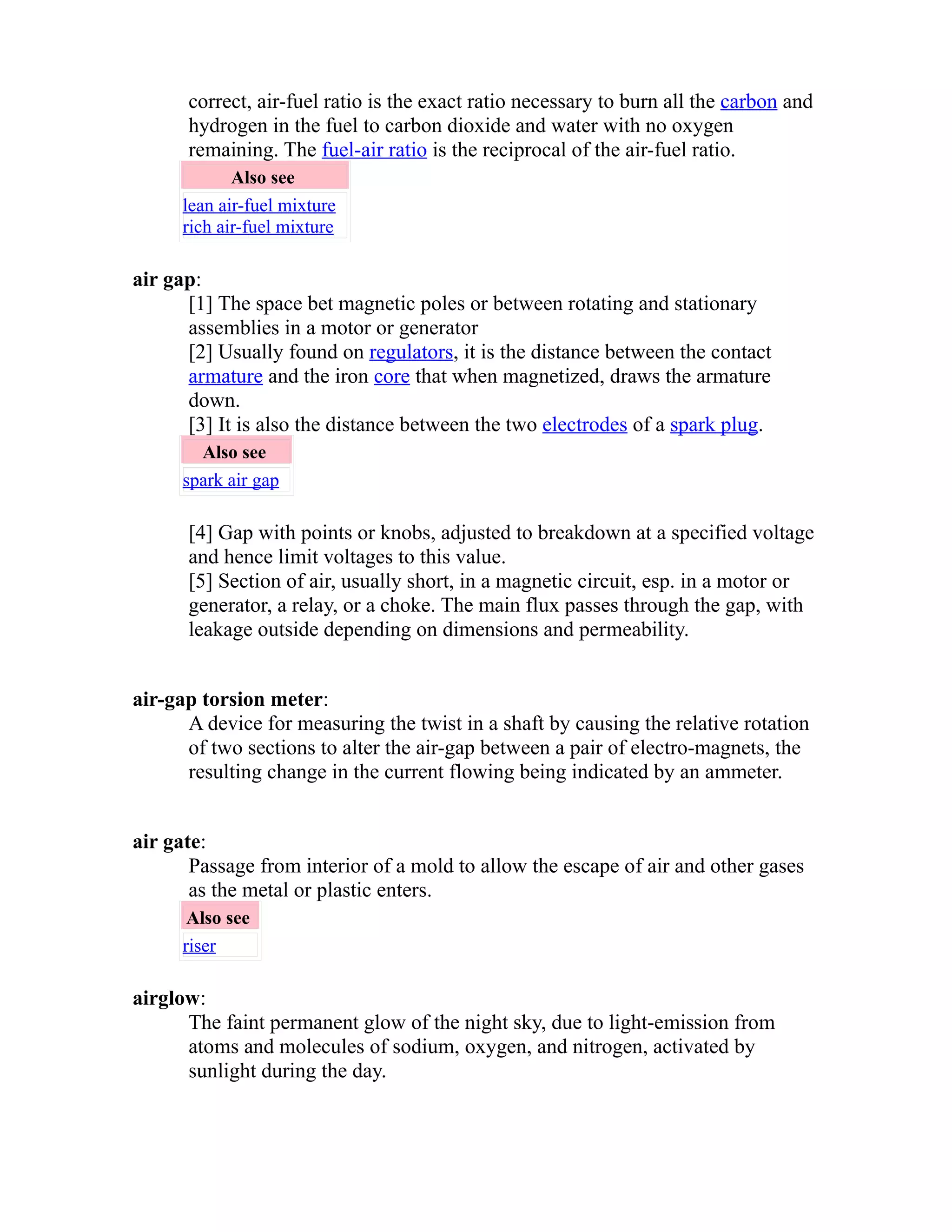 correct, air-fuel ratio is the exact ratio necessary to burn all the carbon and 
hydrogen in the fuel to carbon dioxide and water with no oxygen 
remaining. The fuel-air ratio is the reciprocal of the air-fuel ratio. 
Also see 
lean air-fuel mixture 
rich air-fuel mixture 
air gap: 
[1] The space bet magnetic poles or between rotating and stationary 
assemblies in a motor or generator 
[2] Usually found on regulators, it is the distance between the contact 
armature and the iron core that when magnetized, draws the armature 
down. 
[3] It is also the distance between the two electrodes of a spark plug. 
Also see 
spark air gap 
[4] Gap with points or knobs, adjusted to breakdown at a specified voltage 
and hence limit voltages to this value. 
[5] Section of air, usually short, in a magnetic circuit, esp. in a motor or 
generator, a relay, or a choke. The main flux passes through the gap, with 
leakage outside depending on dimensions and permeability. 
air-gap torsion meter: 
A device for measuring the twist in a shaft by causing the relative rotation 
of two sections to alter the air-gap between a pair of electro-magnets, the 
resulting change in the current flowing being indicated by an ammeter. 
air gate: 
Passage from interior of a mold to allow the escape of air and other gases 
as the metal or plastic enters. 
Also see 
riser 
airglow: 
The faint permanent glow of the night sky, due to light-emission from 
atoms and molecules of sodium, oxygen, and nitrogen, activated by 
sunlight during the day. 
 