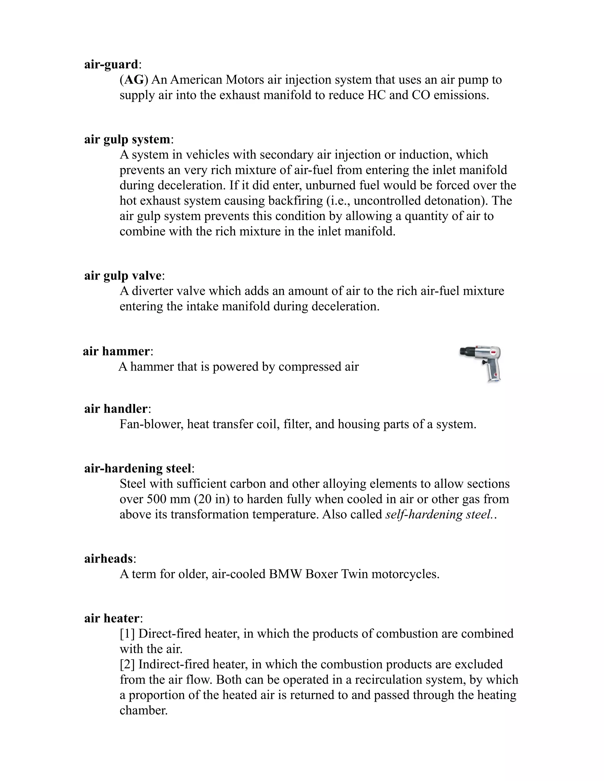 air-guard: 
(AG) An American Motors air injection system that uses an air pump to 
supply air into the exhaust manifold to reduce HC and CO emissions. 
air gulp system: 
A system in vehicles with secondary air injection or induction, which 
prevents an very rich mixture of air-fuel from entering the inlet manifold 
during deceleration. If it did enter, unburned fuel would be forced over the 
hot exhaust system causing backfiring (i.e., uncontrolled detonation). The 
air gulp system prevents this condition by allowing a quantity of air to 
combine with the rich mixture in the inlet manifold. 
air gulp valve: 
A diverter valve which adds an amount of air to the rich air-fuel mixture 
entering the intake manifold during deceleration. 
air hammer: 
A hammer that is powered by compressed air 
air handler: 
Fan-blower, heat transfer coil, filter, and housing parts of a system. 
air-hardening steel: 
Steel with sufficient carbon and other alloying elements to allow sections 
over 500 mm (20 in) to harden fully when cooled in air or other gas from 
above its transformation temperature. Also called self-hardening steel.. 
airheads: 
A term for older, air-cooled BMW Boxer Twin motorcycles. 
air heater: 
[1] Direct-fired heater, in which the products of combustion are combined 
with the air. 
[2] Indirect-fired heater, in which the combustion products are excluded 
from the air flow. Both can be operated in a recirculation system, by which 
a proportion of the heated air is returned to and passed through the heating 
chamber. 
 