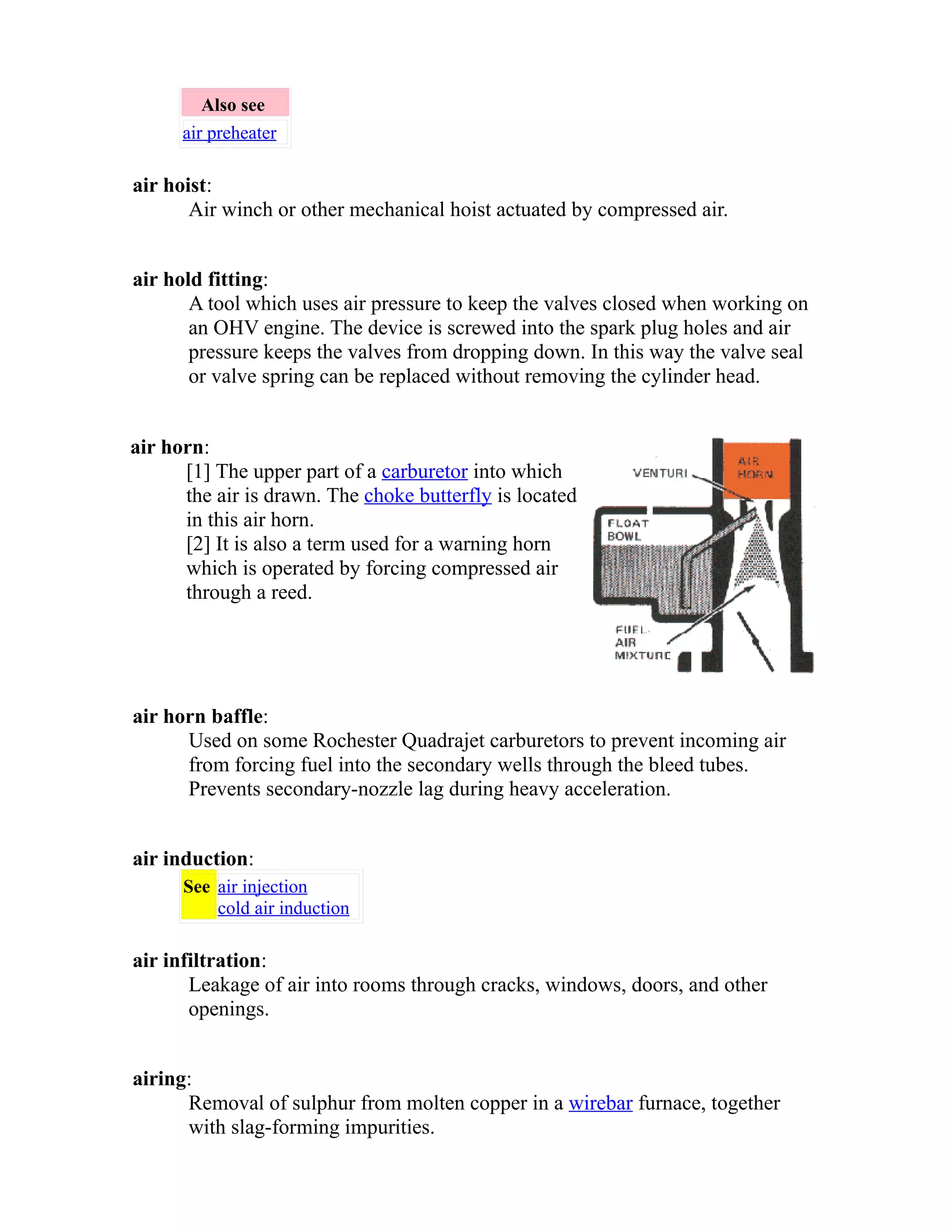 Also see 
air preheater 
air hoist: 
Air winch or other mechanical hoist actuated by compressed air. 
air hold fitting: 
A tool which uses air pressure to keep the valves closed when working on 
an OHV engine. The device is screwed into the spark plug holes and air 
pressure keeps the valves from dropping down. In this way the valve seal 
or valve spring can be replaced without removing the cylinder head. 
air horn: 
[1] The upper part of a carburetor into which 
the air is drawn. The choke butterfly is located 
in this air horn. 
[2] It is also a term used for a warning horn 
which is operated by forcing compressed air 
through a reed. 
air horn baffle: 
Used on some Rochester Quadrajet carburetors to prevent incoming air 
from forcing fuel into the secondary wells through the bleed tubes. 
Prevents secondary-nozzle lag during heavy acceleration. 
air induction: 
See air injection 
cold air induction 
air infiltration: 
Leakage of air into rooms through cracks, windows, doors, and other 
openings. 
airing: 
Removal of sulphur from molten copper in a wirebar furnace, together 
with slag-forming impurities. 
 