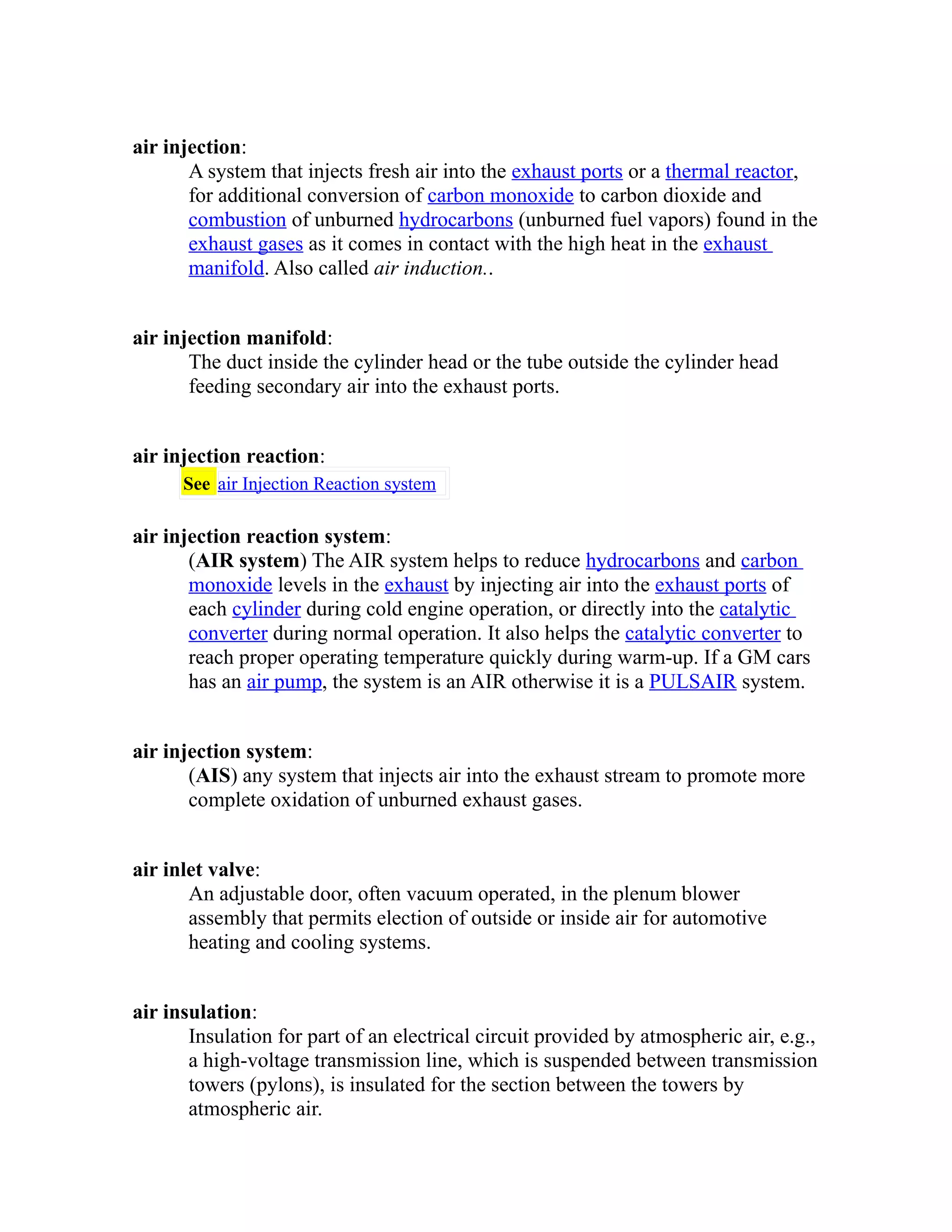 air injection: 
A system that injects fresh air into the exhaust ports or a thermal reactor, 
for additional conversion of carbon monoxide to carbon dioxide and 
combustion of unburned hydrocarbons (unburned fuel vapors) found in the 
exhaust gases as it comes in contact with the high heat in the exhaust 
manifold. Also called air induction.. 
air injection manifold: 
The duct inside the cylinder head or the tube outside the cylinder head 
feeding secondary air into the exhaust ports. 
air injection reaction: 
See air Injection Reaction system 
air injection reaction system: 
(AIR system) The AIR system helps to reduce hydrocarbons and carbon 
monoxide levels in the exhaust by injecting air into the exhaust ports of 
each cylinder during cold engine operation, or directly into the catalytic 
converter during normal operation. It also helps the catalytic converter to 
reach proper operating temperature quickly during warm-up. If a GM cars 
has an air pump, the system is an AIR otherwise it is a PULSAIR system. 
air injection system: 
(AIS) any system that injects air into the exhaust stream to promote more 
complete oxidation of unburned exhaust gases. 
air inlet valve: 
An adjustable door, often vacuum operated, in the plenum blower 
assembly that permits election of outside or inside air for automotive 
heating and cooling systems. 
air insulation: 
Insulation for part of an electrical circuit provided by atmospheric air, e.g., 
a high-voltage transmission line, which is suspended between transmission 
towers (pylons), is insulated for the section between the towers by 
atmospheric air. 
 