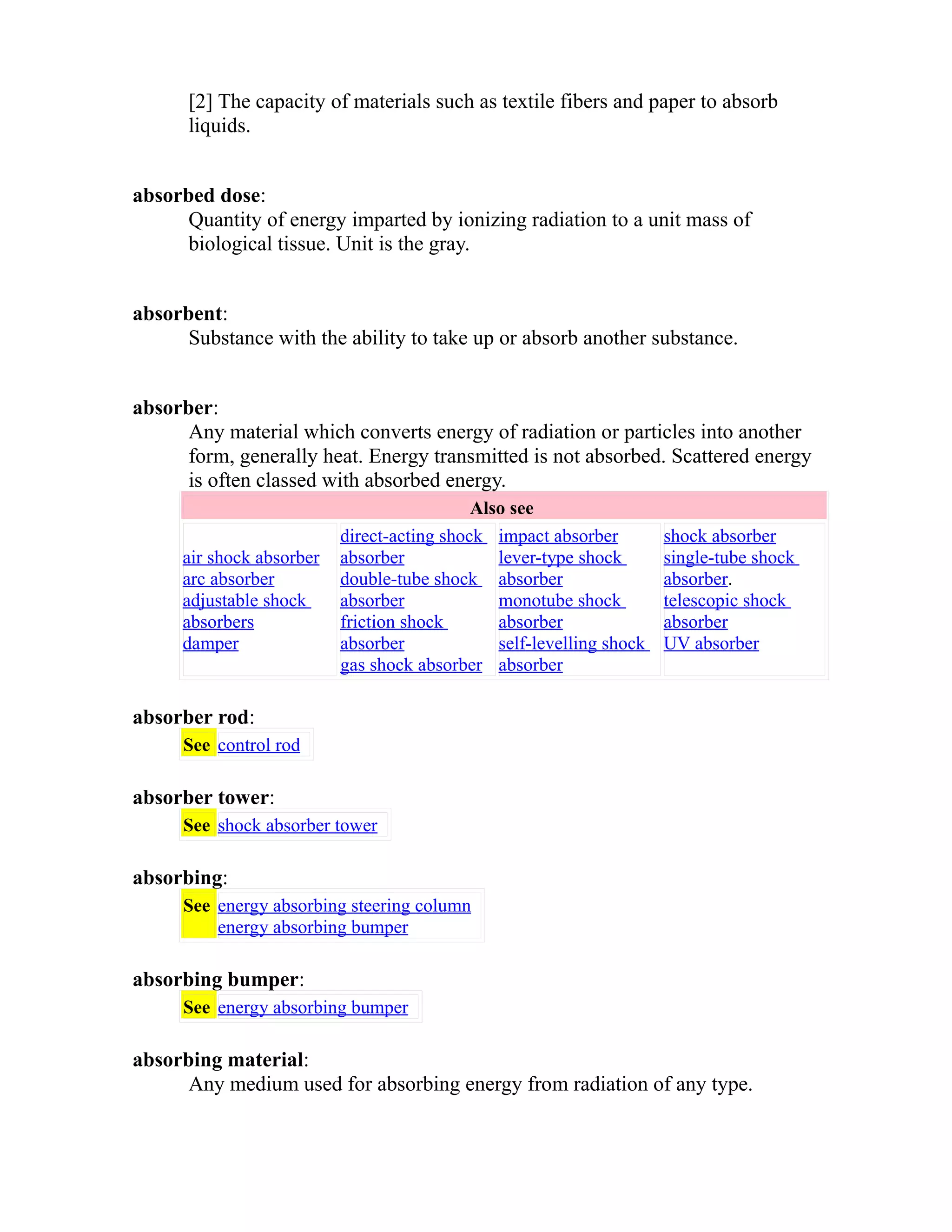 [2] The capacity of materials such as textile fibers and paper to absorb 
liquids. 
absorbed dose: 
Quantity of energy imparted by ionizing radiation to a unit mass of 
biological tissue. Unit is the gray. 
absorbent: 
Substance with the ability to take up or absorb another substance. 
absorber: 
Any material which converts energy of radiation or particles into another 
form, generally heat. Energy transmitted is not absorbed. Scattered energy 
is often classed with absorbed energy. 
Also see 
air shock absorber 
arc absorber 
adjustable shock 
absorbers 
damper 
direct-acting shock 
absorber 
double-tube shock 
absorber 
friction shock 
absorber 
gas shock absorber 
impact absorber 
lever-type shock 
absorber 
monotube shock 
absorber 
self-levelling shock 
absorber 
shock absorber 
single-tube shock 
absorber. 
telescopic shock 
absorber 
UV absorber 
absorber rod: 
See control rod 
absorber tower: 
See shock absorber tower 
absorbing: 
See energy absorbing steering column 
energy absorbing bumper 
absorbing bumper: 
See energy absorbing bumper 
absorbing material: 
Any medium used for absorbing energy from radiation of any type. 
 