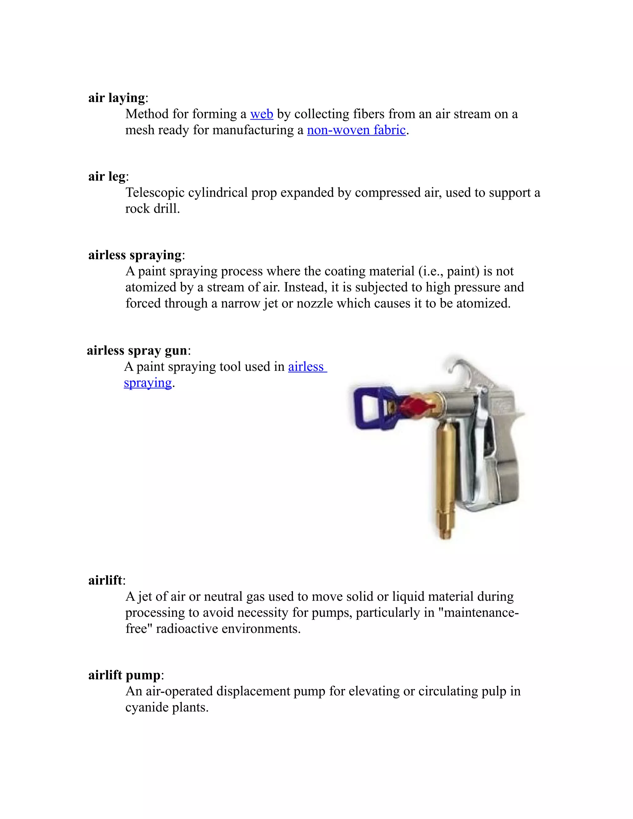 air laying: 
Method for forming a web by collecting fibers from an air stream on a 
mesh ready for manufacturing a non-woven fabric. 
air leg: 
Telescopic cylindrical prop expanded by compressed air, used to support a 
rock drill. 
airless spraying: 
A paint spraying process where the coating material (i.e., paint) is not 
atomized by a stream of air. Instead, it is subjected to high pressure and 
forced through a narrow jet or nozzle which causes it to be atomized. 
airless spray gun: 
A paint spraying tool used in airless 
spraying. 
airlift: 
A jet of air or neutral gas used to move solid or liquid material during 
processing to avoid necessity for pumps, particularly in "maintenance-free" 
radioactive environments. 
airlift pump: 
An air-operated displacement pump for elevating or circulating pulp in 
cyanide plants. 
 