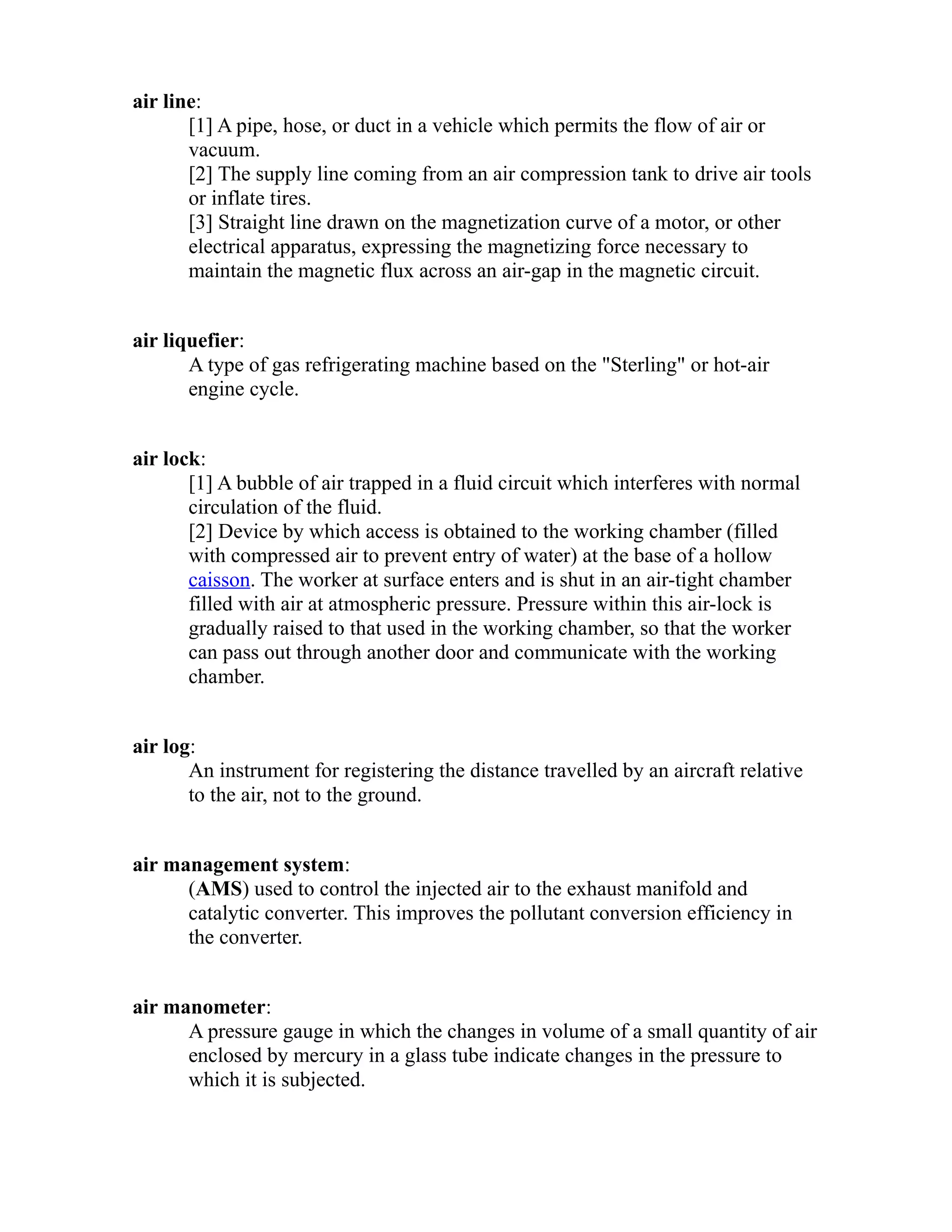 air line: 
[1] A pipe, hose, or duct in a vehicle which permits the flow of air or 
vacuum. 
[2] The supply line coming from an air compression tank to drive air tools 
or inflate tires. 
[3] Straight line drawn on the magnetization curve of a motor, or other 
electrical apparatus, expressing the magnetizing force necessary to 
maintain the magnetic flux across an air-gap in the magnetic circuit. 
air liquefier: 
A type of gas refrigerating machine based on the "Sterling" or hot-air 
engine cycle. 
air lock: 
[1] A bubble of air trapped in a fluid circuit which interferes with normal 
circulation of the fluid. 
[2] Device by which access is obtained to the working chamber (filled 
with compressed air to prevent entry of water) at the base of a hollow 
caisson. The worker at surface enters and is shut in an air-tight chamber 
filled with air at atmospheric pressure. Pressure within this air-lock is 
gradually raised to that used in the working chamber, so that the worker 
can pass out through another door and communicate with the working 
chamber. 
air log: 
An instrument for registering the distance travelled by an aircraft relative 
to the air, not to the ground. 
air management system: 
(AMS) used to control the injected air to the exhaust manifold and 
catalytic converter. This improves the pollutant conversion efficiency in 
the converter. 
air manometer: 
A pressure gauge in which the changes in volume of a small quantity of air 
enclosed by mercury in a glass tube indicate changes in the pressure to 
which it is subjected. 
 