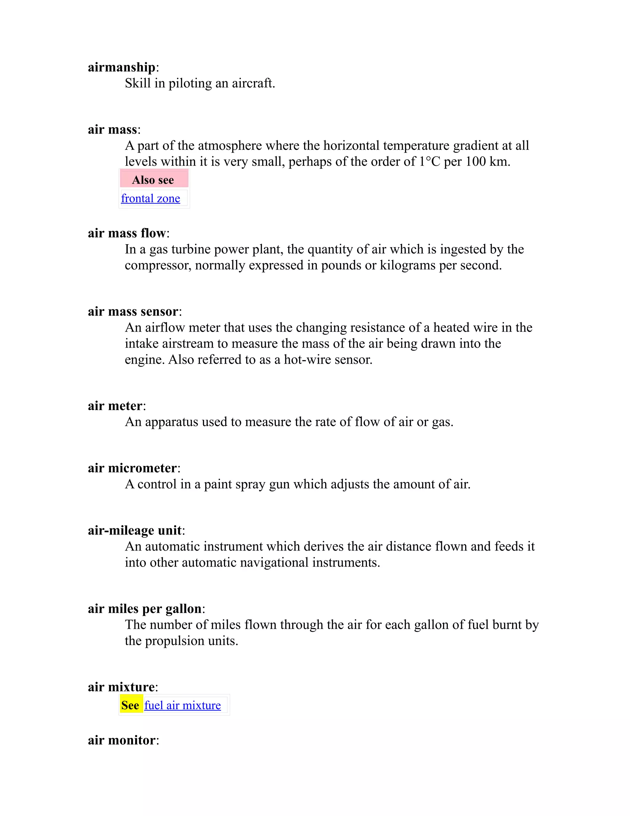 airmanship: 
Skill in piloting an aircraft. 
air mass: 
A part of the atmosphere where the horizontal temperature gradient at all 
levels within it is very small, perhaps of the order of 1°C per 100 km. 
Also see 
frontal zone 
air mass flow: 
In a gas turbine power plant, the quantity of air which is ingested by the 
compressor, normally expressed in pounds or kilograms per second. 
air mass sensor: 
An airflow meter that uses the changing resistance of a heated wire in the 
intake airstream to measure the mass of the air being drawn into the 
engine. Also referred to as a hot-wire sensor. 
air meter: 
An apparatus used to measure the rate of flow of air or gas. 
air micrometer: 
A control in a paint spray gun which adjusts the amount of air. 
air-mileage unit: 
An automatic instrument which derives the air distance flown and feeds it 
into other automatic navigational instruments. 
air miles per gallon: 
The number of miles flown through the air for each gallon of fuel burnt by 
the propulsion units. 
air mixture: 
See fuel air mixture 
air monitor: 
 