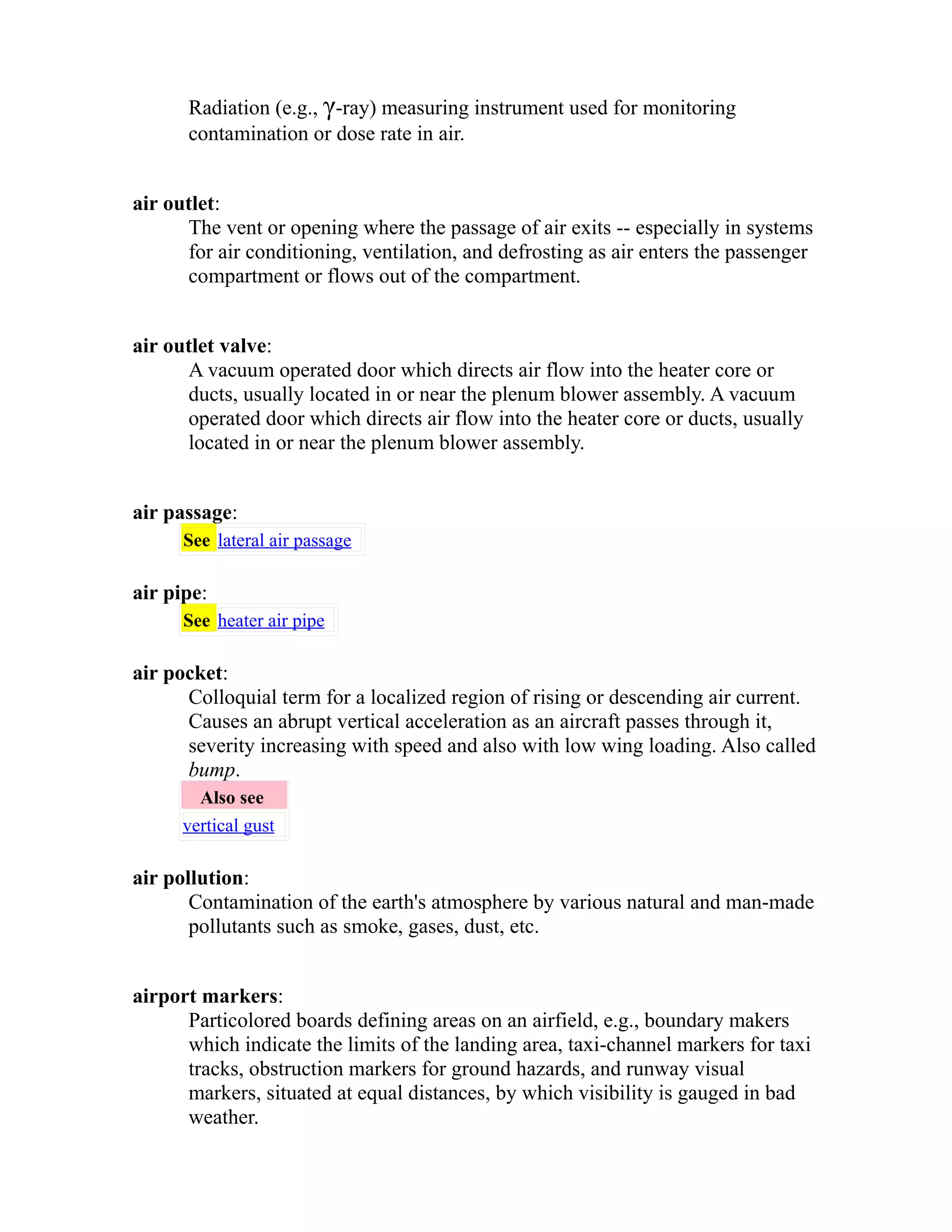 Radiation (e.g., γ-ray) measuring instrument used for monitoring 
contamination or dose rate in air. 
air outlet: 
The vent or opening where the passage of air exits -- especially in systems 
for air conditioning, ventilation, and defrosting as air enters the passenger 
compartment or flows out of the compartment. 
air outlet valve: 
A vacuum operated door which directs air flow into the heater core or 
ducts, usually located in or near the plenum blower assembly. A vacuum 
operated door which directs air flow into the heater core or ducts, usually 
located in or near the plenum blower assembly. 
air passage: 
See lateral air passage 
air pipe: 
See heater air pipe 
air pocket: 
Colloquial term for a localized region of rising or descending air current. 
Causes an abrupt vertical acceleration as an aircraft passes through it, 
severity increasing with speed and also with low wing loading. Also called 
bump. 
Also see 
vertical gust 
air pollution: 
Contamination of the earth's atmosphere by various natural and man-made 
pollutants such as smoke, gases, dust, etc. 
airport markers: 
Particolored boards defining areas on an airfield, e.g., boundary makers 
which indicate the limits of the landing area, taxi-channel markers for taxi 
tracks, obstruction markers for ground hazards, and runway visual 
markers, situated at equal distances, by which visibility is gauged in bad 
weather. 
 