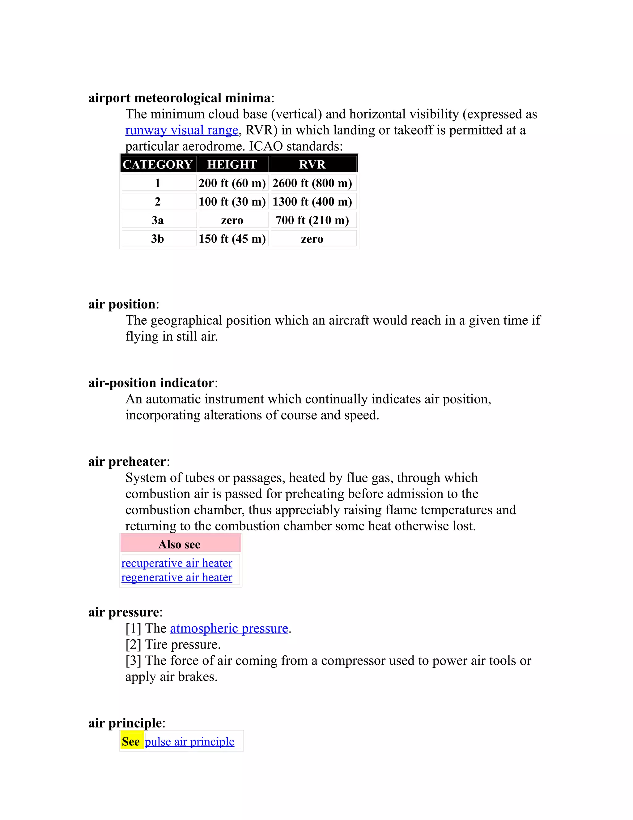airport meteorological minima: 
The minimum cloud base (vertical) and horizontal visibility (expressed as 
runway visual range, RVR) in which landing or takeoff is permitted at a 
particular aerodrome. ICAO standards: 
CATEGORY HEIGHT RVR 
1 200 ft (60 m) 2600 ft (800 m) 
2 100 ft (30 m) 1300 ft (400 m) 
3a zero 700 ft (210 m) 
3b 150 ft (45 m) zero 
air position: 
The geographical position which an aircraft would reach in a given time if 
flying in still air. 
air-position indicator: 
An automatic instrument which continually indicates air position, 
incorporating alterations of course and speed. 
air preheater: 
System of tubes or passages, heated by flue gas, through which 
combustion air is passed for preheating before admission to the 
combustion chamber, thus appreciably raising flame temperatures and 
returning to the combustion chamber some heat otherwise lost. 
Also see 
recuperative air heater 
regenerative air heater 
air pressure: 
[1] The atmospheric pressure. 
[2] Tire pressure. 
[3] The force of air coming from a compressor used to power air tools or 
apply air brakes. 
air principle: 
See pulse air principle 
 