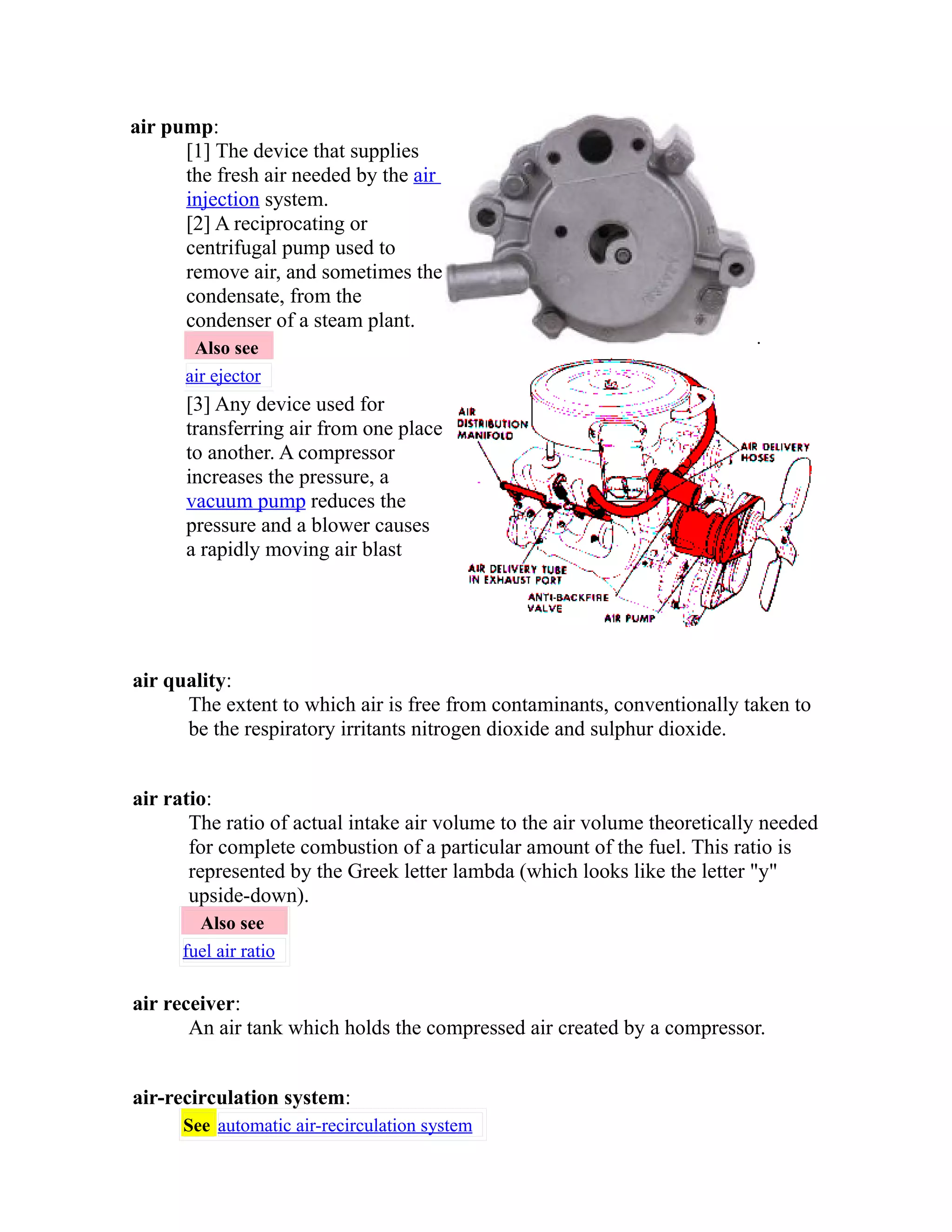 air pump: 
[1] The device that supplies 
the fresh air needed by the air 
injection system. 
[2] A reciprocating or 
centrifugal pump used to 
remove air, and sometimes the 
condensate, from the 
condenser of a steam plant. 
Also see 
air ejector 
[3] Any device used for 
transferring air from one place 
to another. A compressor 
increases the pressure, a 
vacuum pump reduces the 
pressure and a blower causes 
a rapidly moving air blast 
. 
air quality: 
The extent to which air is free from contaminants, conventionally taken to 
be the respiratory irritants nitrogen dioxide and sulphur dioxide. 
air ratio: 
The ratio of actual intake air volume to the air volume theoretically needed 
for complete combustion of a particular amount of the fuel. This ratio is 
represented by the Greek letter lambda (which looks like the letter "y" 
upside-down). 
Also see 
fuel air ratio 
air receiver: 
An air tank which holds the compressed air created by a compressor. 
air-recirculation system: 
See automatic air-recirculation system 
 