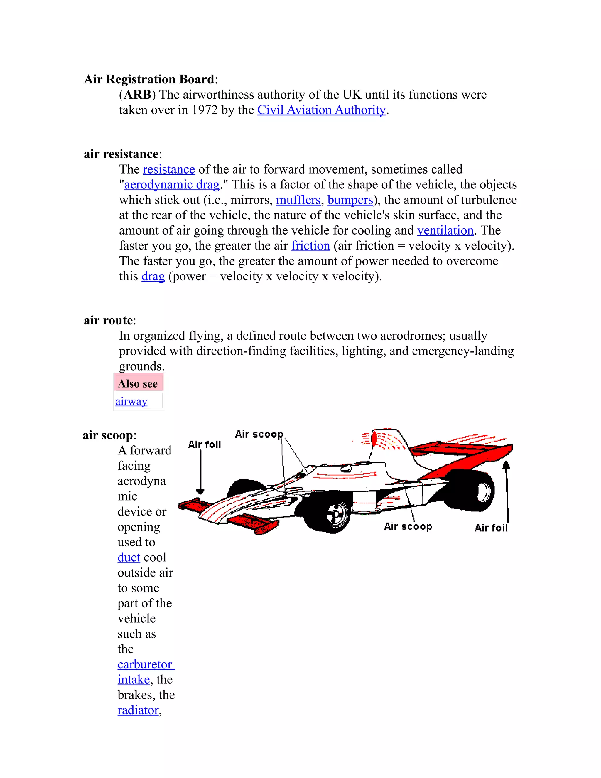 Air Registration Board: 
(ARB) The airworthiness authority of the UK until its functions were 
taken over in 1972 by the Civil Aviation Authority. 
air resistance: 
The resistance of the air to forward movement, sometimes called 
"aerodynamic drag." This is a factor of the shape of the vehicle, the objects 
which stick out (i.e., mirrors, mufflers, bumpers), the amount of turbulence 
at the rear of the vehicle, the nature of the vehicle's skin surface, and the 
amount of air going through the vehicle for cooling and ventilation. The 
faster you go, the greater the air friction (air friction = velocity x velocity). 
The faster you go, the greater the amount of power needed to overcome 
this drag (power = velocity x velocity x velocity). 
air route: 
In organized flying, a defined route between two aerodromes; usually 
provided with direction-finding facilities, lighting, and emergency-landing 
grounds. 
Also see 
airway 
air scoop: 
A forward 
facing 
aerodyna 
mic 
device or 
opening 
used to 
duct cool 
outside air 
to some 
part of the 
vehicle 
such as 
the 
carburetor 
intake, the 
brakes, the 
radiator, 
 