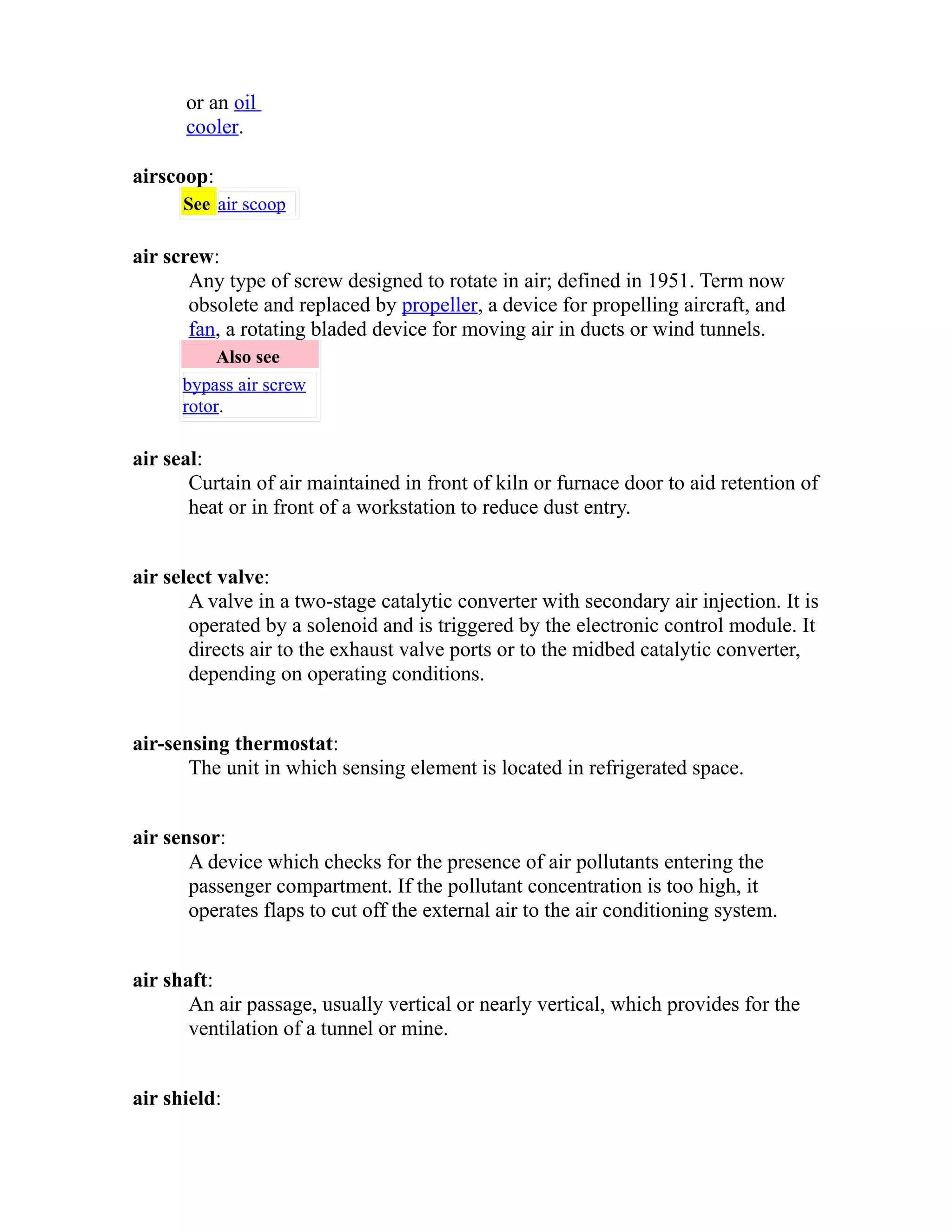 or an oil 
cooler. 
airscoop: 
See air scoop 
air screw: 
Any type of screw designed to rotate in air; defined in 1951. Term now 
obsolete and replaced by propeller, a device for propelling aircraft, and 
fan, a rotating bladed device for moving air in ducts or wind tunnels. 
Also see 
bypass air screw 
rotor. 
air seal: 
Curtain of air maintained in front of kiln or furnace door to aid retention of 
heat or in front of a workstation to reduce dust entry. 
air select valve: 
A valve in a two-stage catalytic converter with secondary air injection. It is 
operated by a solenoid and is triggered by the electronic control module. It 
directs air to the exhaust valve ports or to the midbed catalytic converter, 
depending on operating conditions. 
air-sensing thermostat: 
The unit in which sensing element is located in refrigerated space. 
air sensor: 
A device which checks for the presence of air pollutants entering the 
passenger compartment. If the pollutant concentration is too high, it 
operates flaps to cut off the external air to the air conditioning system. 
air shaft: 
An air passage, usually vertical or nearly vertical, which provides for the 
ventilation of a tunnel or mine. 
air shield: 
 
