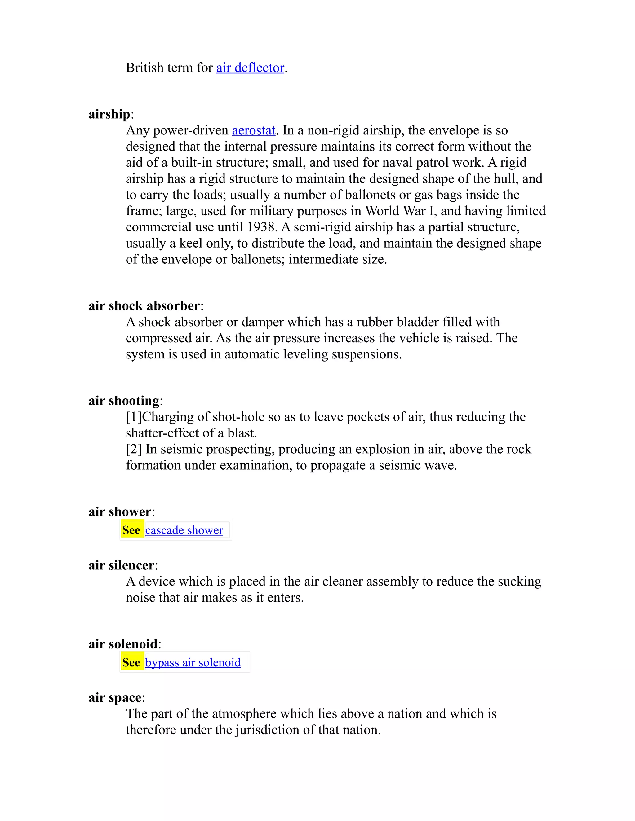 British term for air deflector. 
airship: 
Any power-driven aerostat. In a non-rigid airship, the envelope is so 
designed that the internal pressure maintains its correct form without the 
aid of a built-in structure; small, and used for naval patrol work. A rigid 
airship has a rigid structure to maintain the designed shape of the hull, and 
to carry the loads; usually a number of ballonets or gas bags inside the 
frame; large, used for military purposes in World War I, and having limited 
commercial use until 1938. A semi-rigid airship has a partial structure, 
usually a keel only, to distribute the load, and maintain the designed shape 
of the envelope or ballonets; intermediate size. 
air shock absorber: 
A shock absorber or damper which has a rubber bladder filled with 
compressed air. As the air pressure increases the vehicle is raised. The 
system is used in automatic leveling suspensions. 
air shooting: 
[1]Charging of shot-hole so as to leave pockets of air, thus reducing the 
shatter-effect of a blast. 
[2] In seismic prospecting, producing an explosion in air, above the rock 
formation under examination, to propagate a seismic wave. 
air shower: 
See cascade shower 
air silencer: 
A device which is placed in the air cleaner assembly to reduce the sucking 
noise that air makes as it enters. 
air solenoid: 
See bypass air solenoid 
air space: 
The part of the atmosphere which lies above a nation and which is 
therefore under the jurisdiction of that nation. 
 