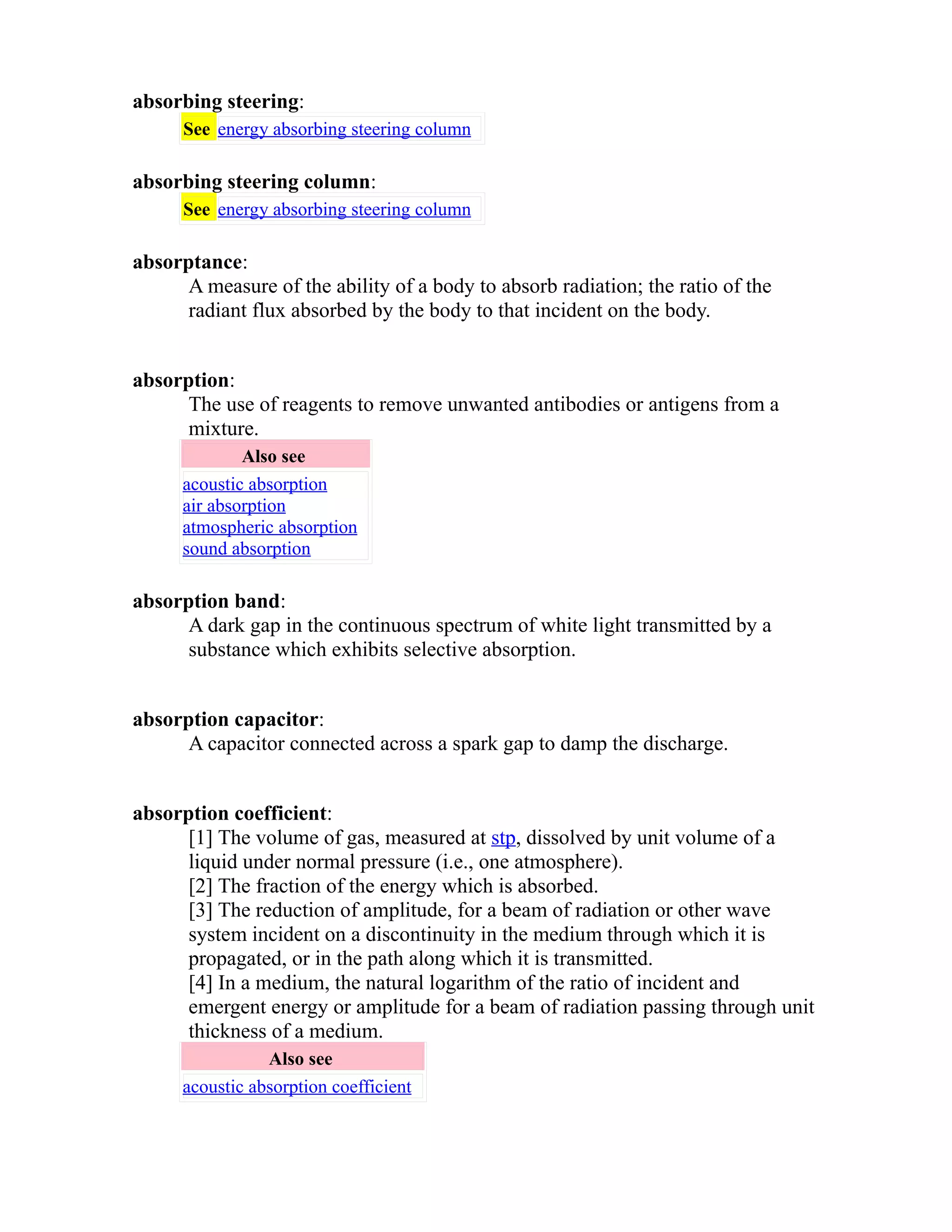 absorbing steering: 
See energy absorbing steering column 
absorbing steering column: 
See energy absorbing steering column 
absorptance: 
A measure of the ability of a body to absorb radiation; the ratio of the 
radiant flux absorbed by the body to that incident on the body. 
absorption: 
The use of reagents to remove unwanted antibodies or antigens from a 
mixture. 
Also see 
acoustic absorption 
air absorption 
atmospheric absorption 
sound absorption 
absorption band: 
A dark gap in the continuous spectrum of white light transmitted by a 
substance which exhibits selective absorption. 
absorption capacitor: 
A capacitor connected across a spark gap to damp the discharge. 
absorption coefficient: 
[1] The volume of gas, measured at stp, dissolved by unit volume of a 
liquid under normal pressure (i.e., one atmosphere). 
[2] The fraction of the energy which is absorbed. 
[3] The reduction of amplitude, for a beam of radiation or other wave 
system incident on a discontinuity in the medium through which it is 
propagated, or in the path along which it is transmitted. 
[4] In a medium, the natural logarithm of the ratio of incident and 
emergent energy or amplitude for a beam of radiation passing through unit 
thickness of a medium. 
Also see 
acoustic absorption coefficient 
 