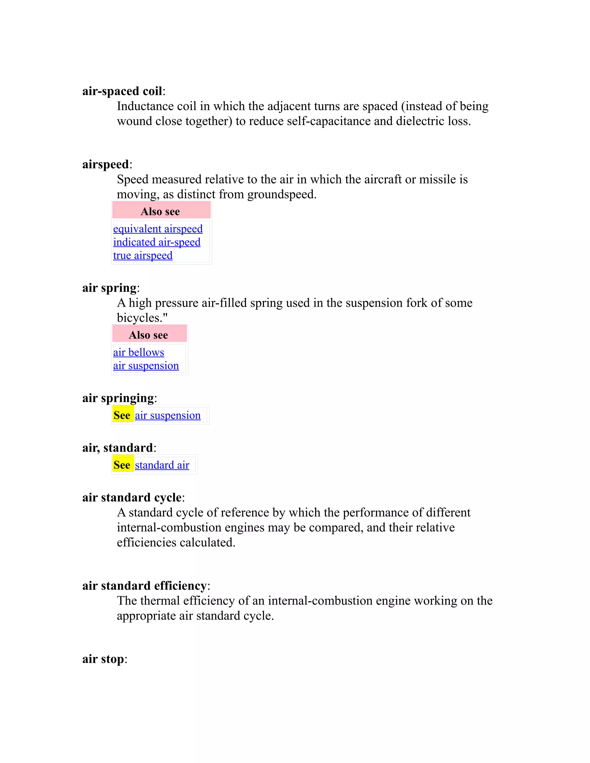 air-spaced coil: 
Inductance coil in which the adjacent turns are spaced (instead of being 
wound close together) to reduce self-capacitance and dielectric loss. 
airspeed: 
Speed measured relative to the air in which the aircraft or missile is 
moving, as distinct from groundspeed. 
Also see 
equivalent airspeed 
indicated air-speed 
true airspeed 
air spring: 
A high pressure air-filled spring used in the suspension fork of some 
bicycles." 
Also see 
air bellows 
air suspension 
air springing: 
See air suspension 
air, standard: 
See standard air 
air standard cycle: 
A standard cycle of reference by which the performance of different 
internal-combustion engines may be compared, and their relative 
efficiencies calculated. 
air standard efficiency: 
The thermal efficiency of an internal-combustion engine working on the 
appropriate air standard cycle. 
air stop: 
 