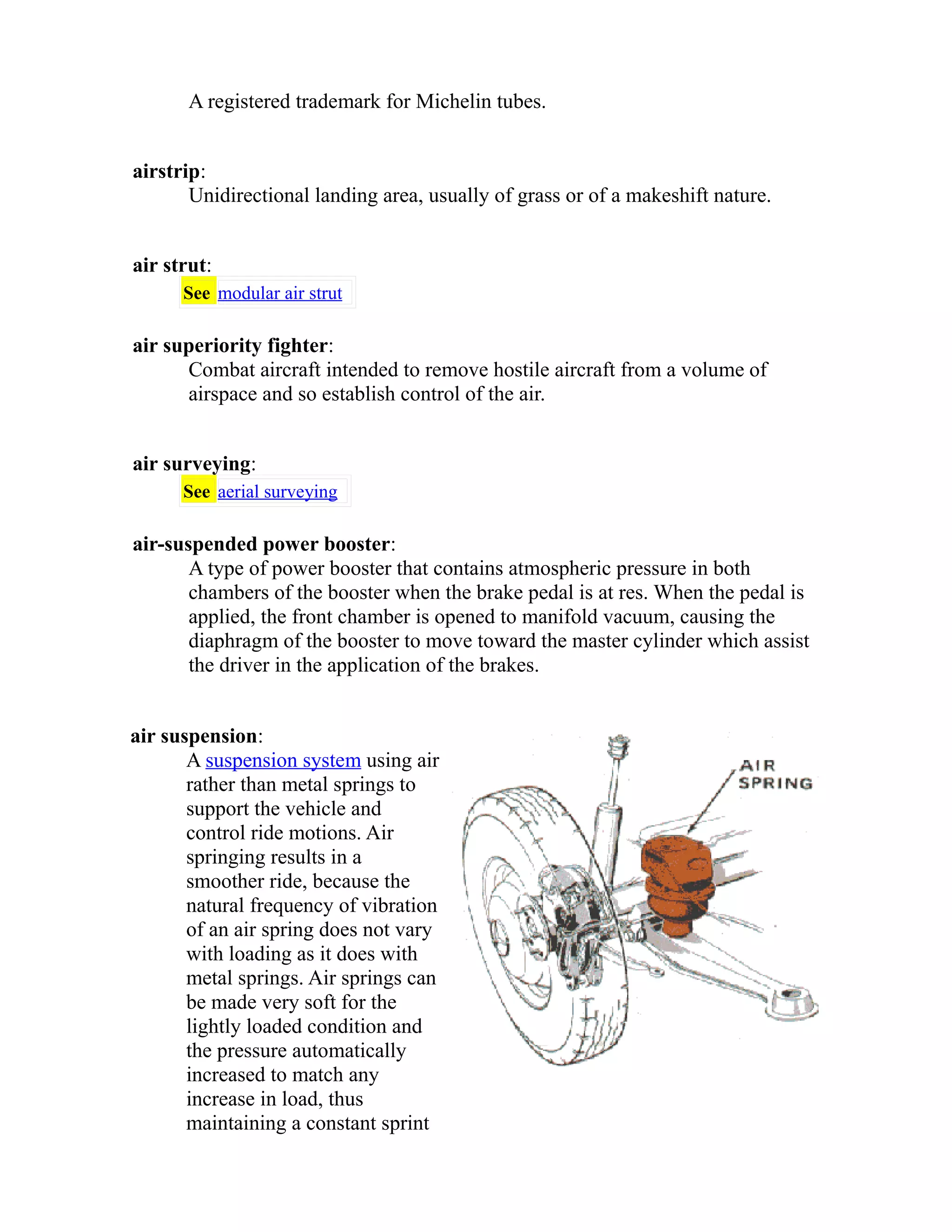 A registered trademark for Michelin tubes. 
airstrip: 
Unidirectional landing area, usually of grass or of a makeshift nature. 
air strut: 
See modular air strut 
air superiority fighter: 
Combat aircraft intended to remove hostile aircraft from a volume of 
airspace and so establish control of the air. 
air surveying: 
See aerial surveying 
air-suspended power booster: 
A type of power booster that contains atmospheric pressure in both 
chambers of the booster when the brake pedal is at res. When the pedal is 
applied, the front chamber is opened to manifold vacuum, causing the 
diaphragm of the booster to move toward the master cylinder which assist 
the driver in the application of the brakes. 
air suspension: 
A suspension system using air 
rather than metal springs to 
support the vehicle and 
control ride motions. Air 
springing results in a 
smoother ride, because the 
natural frequency of vibration 
of an air spring does not vary 
with loading as it does with 
metal springs. Air springs can 
be made very soft for the 
lightly loaded condition and 
the pressure automatically 
increased to match any 
increase in load, thus 
maintaining a constant sprint 
 