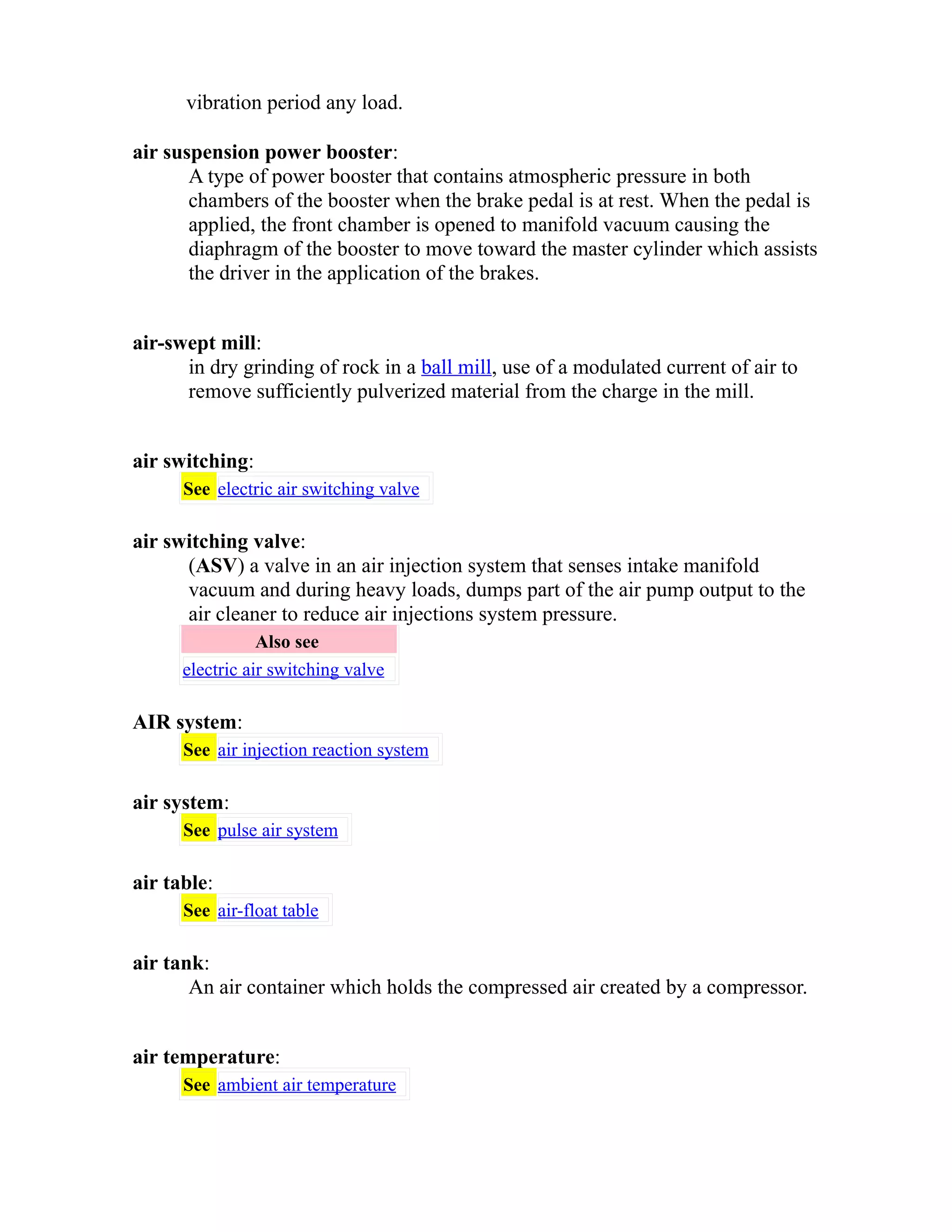 vibration period any load. 
air suspension power booster: 
A type of power booster that contains atmospheric pressure in both 
chambers of the booster when the brake pedal is at rest. When the pedal is 
applied, the front chamber is opened to manifold vacuum causing the 
diaphragm of the booster to move toward the master cylinder which assists 
the driver in the application of the brakes. 
air-swept mill: 
in dry grinding of rock in a ball mill, use of a modulated current of air to 
remove sufficiently pulverized material from the charge in the mill. 
air switching: 
See electric air switching valve 
air switching valve: 
(ASV) a valve in an air injection system that senses intake manifold 
vacuum and during heavy loads, dumps part of the air pump output to the 
air cleaner to reduce air injections system pressure. 
Also see 
electric air switching valve 
AIR system: 
See air injection reaction system 
air system: 
See pulse air system 
air table: 
See air-float table 
air tank: 
An air container which holds the compressed air created by a compressor. 
air temperature: 
See ambient air temperature 
 