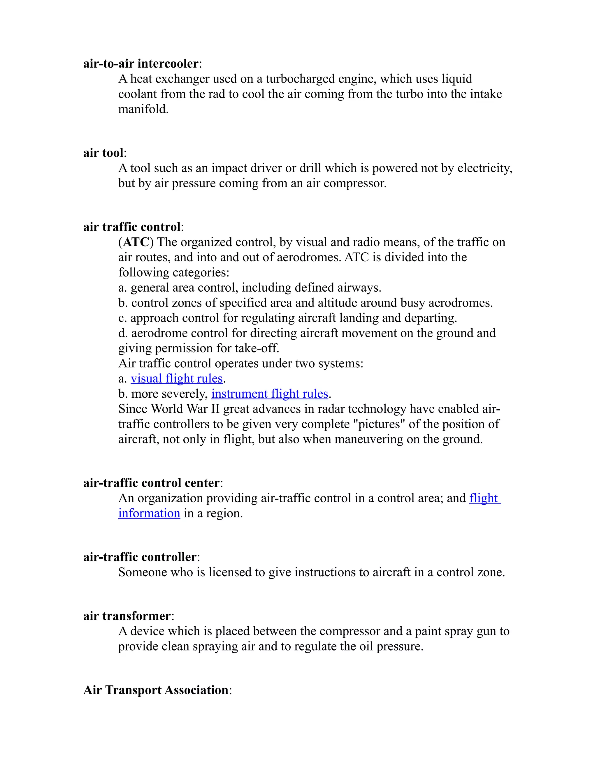 air-to-air intercooler: 
A heat exchanger used on a turbocharged engine, which uses liquid 
coolant from the rad to cool the air coming from the turbo into the intake 
manifold. 
air tool: 
A tool such as an impact driver or drill which is powered not by electricity, 
but by air pressure coming from an air compressor. 
air traffic control: 
(ATC) The organized control, by visual and radio means, of the traffic on 
air routes, and into and out of aerodromes. ATC is divided into the 
following categories: 
a. general area control, including defined airways. 
b. control zones of specified area and altitude around busy aerodromes. 
c. approach control for regulating aircraft landing and departing. 
d. aerodrome control for directing aircraft movement on the ground and 
giving permission for take-off. 
Air traffic control operates under two systems: 
a. visual flight rules. 
b. more severely, instrument flight rules. 
Since World War II great advances in radar technology have enabled air-traffic 
controllers to be given very complete "pictures" of the position of 
aircraft, not only in flight, but also when maneuvering on the ground. 
air-traffic control center: 
An organization providing air-traffic control in a control area; and flight 
information in a region. 
air-traffic controller: 
Someone who is licensed to give instructions to aircraft in a control zone. 
air transformer: 
A device which is placed between the compressor and a paint spray gun to 
provide clean spraying air and to regulate the oil pressure. 
Air Transport Association: 
 