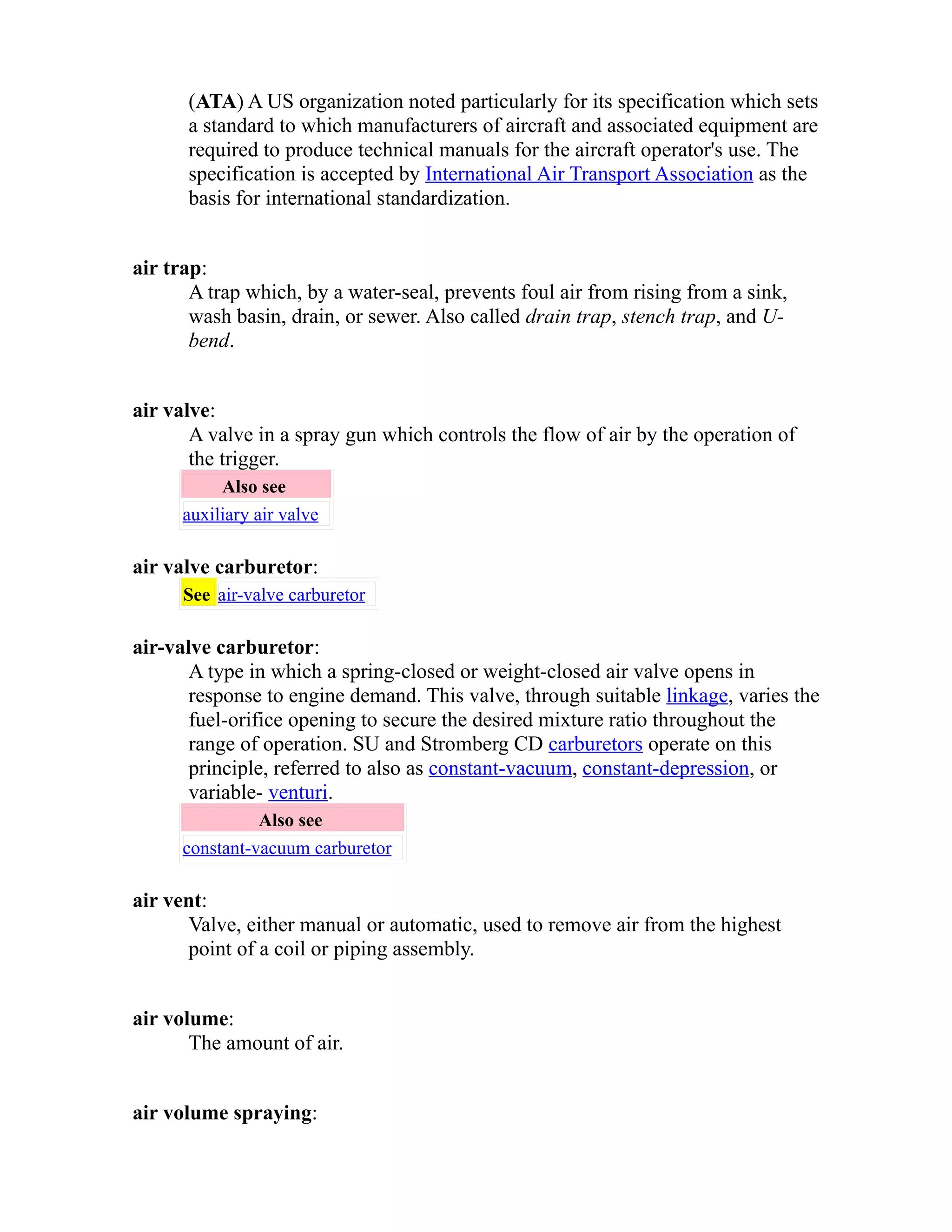 (ATA) A US organization noted particularly for its specification which sets 
a standard to which manufacturers of aircraft and associated equipment are 
required to produce technical manuals for the aircraft operator's use. The 
specification is accepted by International Air Transport Association as the 
basis for international standardization. 
air trap: 
A trap which, by a water-seal, prevents foul air from rising from a sink, 
wash basin, drain, or sewer. Also called drain trap, stench trap, and U-bend. 
air valve: 
A valve in a spray gun which controls the flow of air by the operation of 
the trigger. 
Also see 
auxiliary air valve 
air valve carburetor: 
See air-valve carburetor 
air-valve carburetor: 
A type in which a spring-closed or weight-closed air valve opens in 
response to engine demand. This valve, through suitable linkage, varies the 
fuel-orifice opening to secure the desired mixture ratio throughout the 
range of operation. SU and Stromberg CD carburetors operate on this 
principle, referred to also as constant-vacuum, constant-depression, or 
variable- venturi. 
Also see 
constant-vacuum carburetor 
air vent: 
Valve, either manual or automatic, used to remove air from the highest 
point of a coil or piping assembly. 
air volume: 
The amount of air. 
air volume spraying: 
 