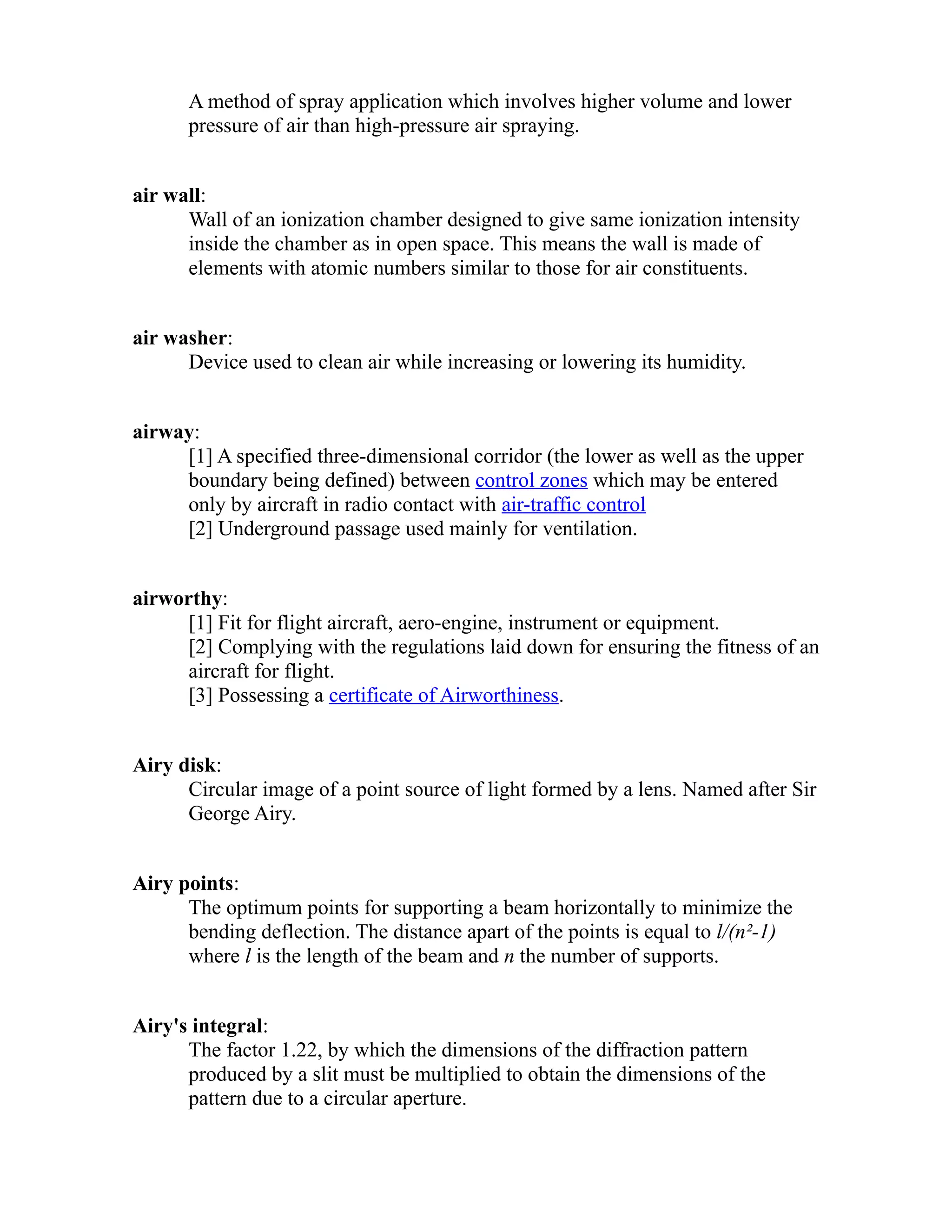 A method of spray application which involves higher volume and lower 
pressure of air than high-pressure air spraying. 
air wall: 
Wall of an ionization chamber designed to give same ionization intensity 
inside the chamber as in open space. This means the wall is made of 
elements with atomic numbers similar to those for air constituents. 
air washer: 
Device used to clean air while increasing or lowering its humidity. 
airway: 
[1] A specified three-dimensional corridor (the lower as well as the upper 
boundary being defined) between control zones which may be entered 
only by aircraft in radio contact with air-traffic control 
[2] Underground passage used mainly for ventilation. 
airworthy: 
[1] Fit for flight aircraft, aero-engine, instrument or equipment. 
[2] Complying with the regulations laid down for ensuring the fitness of an 
aircraft for flight. 
[3] Possessing a certificate of Airworthiness. 
Airy disk: 
Circular image of a point source of light formed by a lens. Named after Sir 
George Airy. 
Airy points: 
The optimum points for supporting a beam horizontally to minimize the 
bending deflection. The distance apart of the points is equal to l/(n²-1) 
where l is the length of the beam and n the number of supports. 
Airy's integral: 
The factor 1.22, by which the dimensions of the diffraction pattern 
produced by a slit must be multiplied to obtain the dimensions of the 
pattern due to a circular aperture. 
 