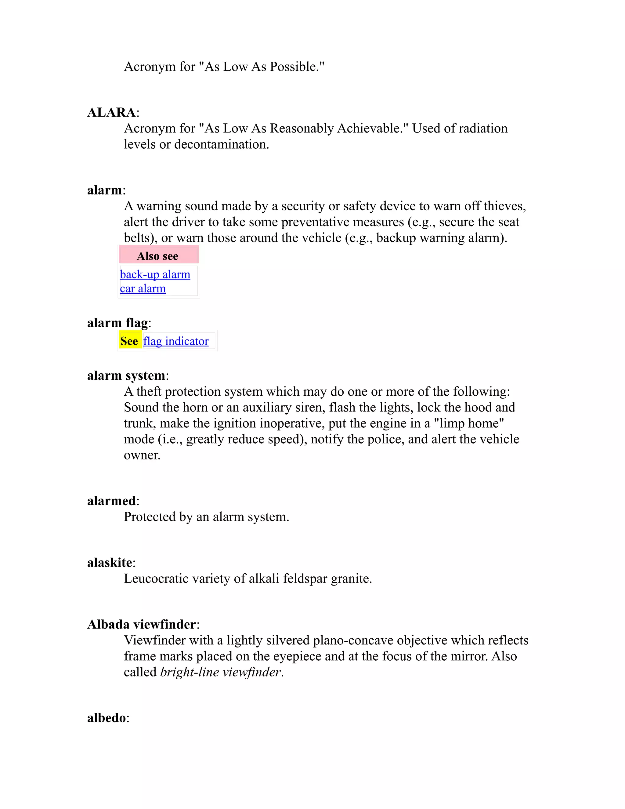 Acronym for "As Low As Possible." 
ALARA: 
Acronym for "As Low As Reasonably Achievable." Used of radiation 
levels or decontamination. 
alarm: 
A warning sound made by a security or safety device to warn off thieves, 
alert the driver to take some preventative measures (e.g., secure the seat 
belts), or warn those around the vehicle (e.g., backup warning alarm). 
Also see 
back-up alarm 
car alarm 
alarm flag: 
See flag indicator 
alarm system: 
A theft protection system which may do one or more of the following: 
Sound the horn or an auxiliary siren, flash the lights, lock the hood and 
trunk, make the ignition inoperative, put the engine in a "limp home" 
mode (i.e., greatly reduce speed), notify the police, and alert the vehicle 
owner. 
alarmed: 
Protected by an alarm system. 
alaskite: 
Leucocratic variety of alkali feldspar granite. 
Albada viewfinder: 
Viewfinder with a lightly silvered plano-concave objective which reflects 
frame marks placed on the eyepiece and at the focus of the mirror. Also 
called bright-line viewfinder. 
albedo: 
 