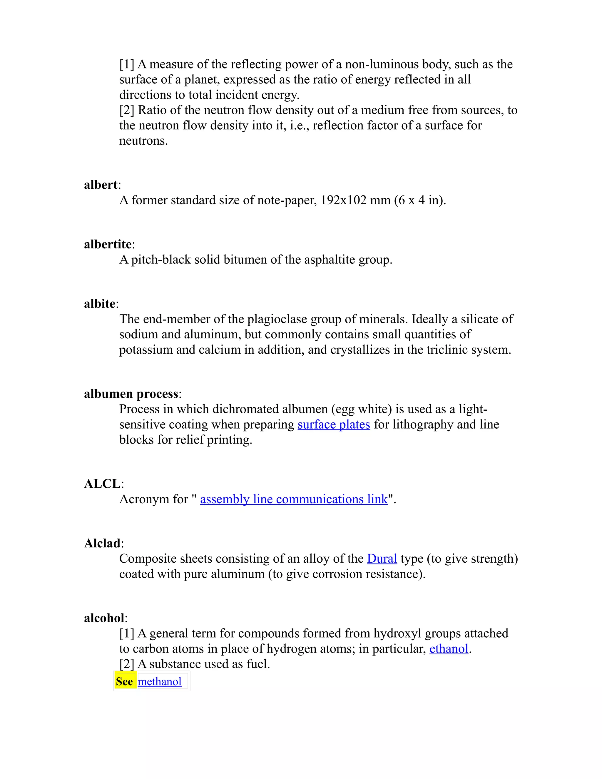 [1] A measure of the reflecting power of a non-luminous body, such as the 
surface of a planet, expressed as the ratio of energy reflected in all 
directions to total incident energy. 
[2] Ratio of the neutron flow density out of a medium free from sources, to 
the neutron flow density into it, i.e., reflection factor of a surface for 
neutrons. 
albert: 
A former standard size of note-paper, 192x102 mm (6 x 4 in). 
albertite: 
A pitch-black solid bitumen of the asphaltite group. 
albite: 
The end-member of the plagioclase group of minerals. Ideally a silicate of 
sodium and aluminum, but commonly contains small quantities of 
potassium and calcium in addition, and crystallizes in the triclinic system. 
albumen process: 
Process in which dichromated albumen (egg white) is used as a light-sensitive 
coating when preparing surface plates for lithography and line 
blocks for relief printing. 
ALCL: 
Acronym for " assembly line communications link". 
Alclad: 
Composite sheets consisting of an alloy of the Dural type (to give strength) 
coated with pure aluminum (to give corrosion resistance). 
alcohol: 
[1] A general term for compounds formed from hydroxyl groups attached 
to carbon atoms in place of hydrogen atoms; in particular, ethanol. 
[2] A substance used as fuel. 
See methanol 
 