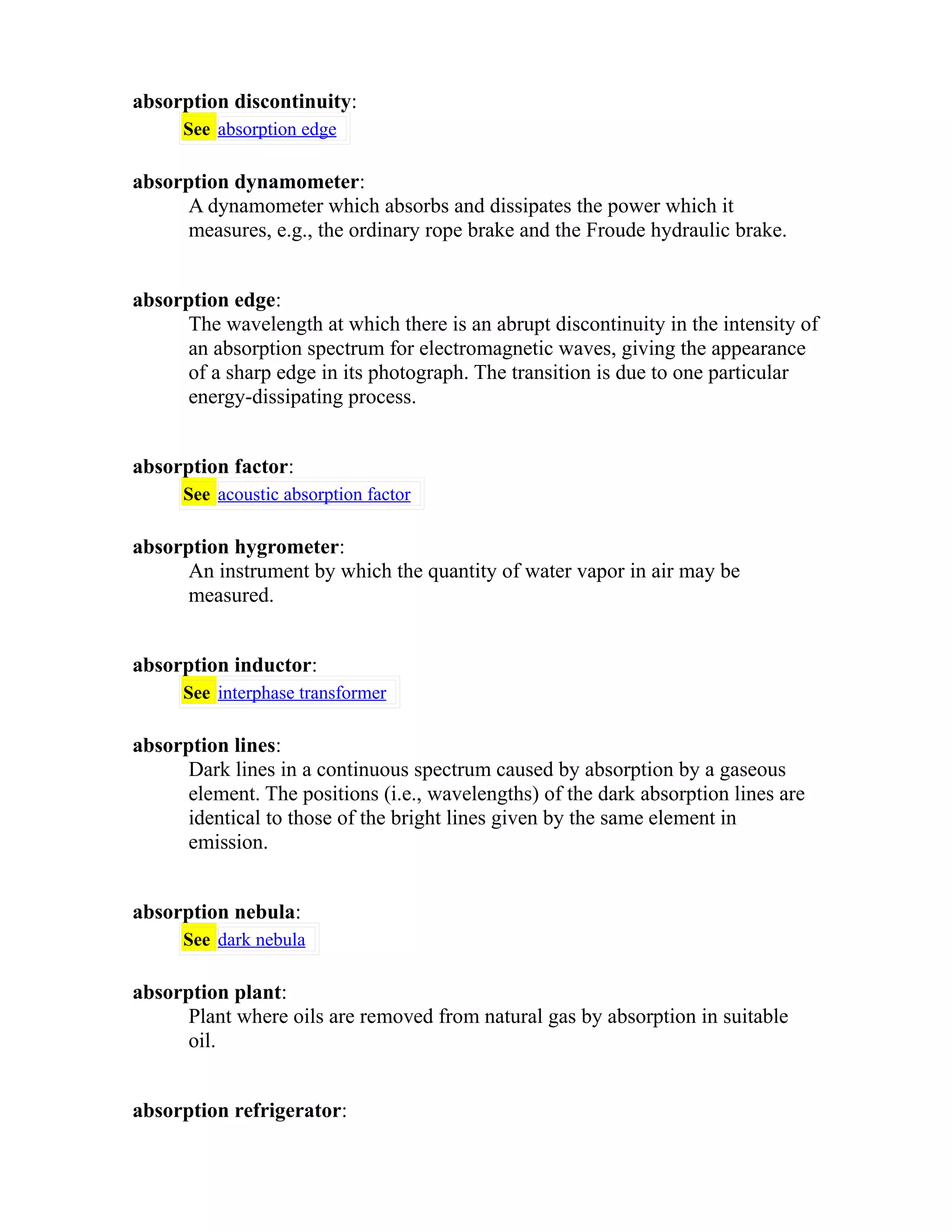 absorption discontinuity: 
See absorption edge 
absorption dynamometer: 
A dynamometer which absorbs and dissipates the power which it 
measures, e.g., the ordinary rope brake and the Froude hydraulic brake. 
absorption edge: 
The wavelength at which there is an abrupt discontinuity in the intensity of 
an absorption spectrum for electromagnetic waves, giving the appearance 
of a sharp edge in its photograph. The transition is due to one particular 
energy-dissipating process. 
absorption factor: 
See acoustic absorption factor 
absorption hygrometer: 
An instrument by which the quantity of water vapor in air may be 
measured. 
absorption inductor: 
See interphase transformer 
absorption lines: 
Dark lines in a continuous spectrum caused by absorption by a gaseous 
element. The positions (i.e., wavelengths) of the dark absorption lines are 
identical to those of the bright lines given by the same element in 
emission. 
absorption nebula: 
See dark nebula 
absorption plant: 
Plant where oils are removed from natural gas by absorption in suitable 
oil. 
absorption refrigerator: 
 