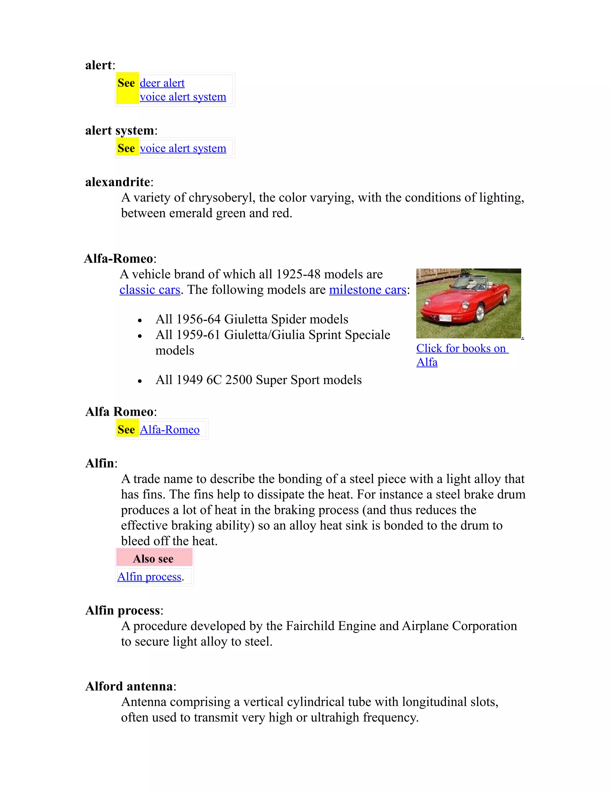 alert: 
See deer alert 
voice alert system 
alert system: 
See voice alert system 
alexandrite: 
A variety of chrysoberyl, the color varying, with the conditions of lighting, 
between emerald green and red. 
Alfa-Romeo: 
A vehicle brand of which all 1925-48 models are 
classic cars. The following models are milestone cars: 
· All 1956-64 Giuletta Spider models 
· All 1959-61 Giuletta/Giulia Sprint Speciale 
models 
· All 1949 6C 2500 Super Sport models 
. 
Click for books on 
Alfa 
Alfa Romeo: 
See Alfa-Romeo 
Alfin: 
A trade name to describe the bonding of a steel piece with a light alloy that 
has fins. The fins help to dissipate the heat. For instance a steel brake drum 
produces a lot of heat in the braking process (and thus reduces the 
effective braking ability) so an alloy heat sink is bonded to the drum to 
bleed off the heat. 
Also see 
Alfin process. 
Alfin process: 
A procedure developed by the Fairchild Engine and Airplane Corporation 
to secure light alloy to steel. 
Alford antenna: 
Antenna comprising a vertical cylindrical tube with longitudinal slots, 
often used to transmit very high or ultrahigh frequency. 
 