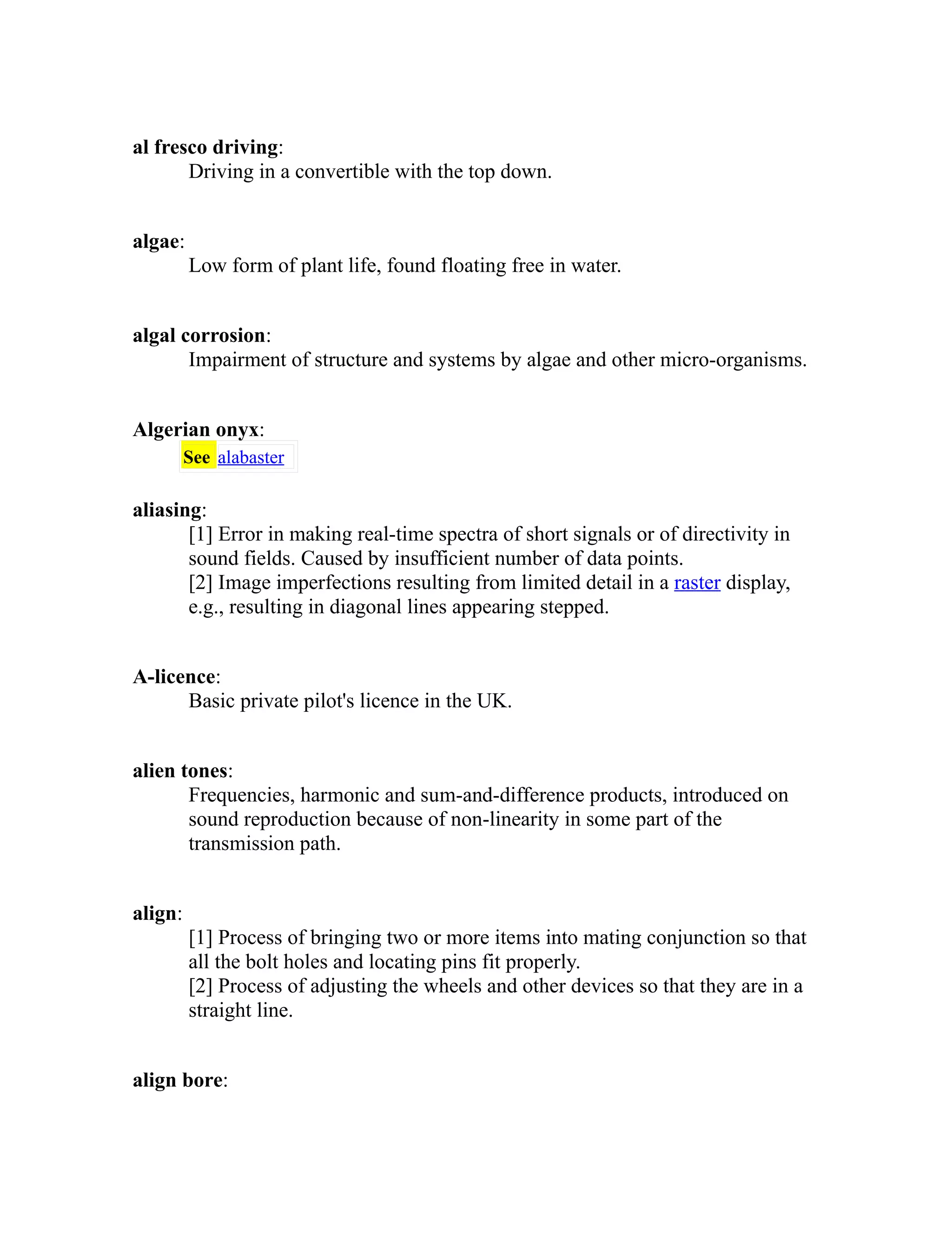 al fresco driving: 
Driving in a convertible with the top down. 
algae: 
Low form of plant life, found floating free in water. 
algal corrosion: 
Impairment of structure and systems by algae and other micro-organisms. 
Algerian onyx: 
See alabaster 
aliasing: 
[1] Error in making real-time spectra of short signals or of directivity in 
sound fields. Caused by insufficient number of data points. 
[2] Image imperfections resulting from limited detail in a raster display, 
e.g., resulting in diagonal lines appearing stepped. 
A-licence: 
Basic private pilot's licence in the UK. 
alien tones: 
Frequencies, harmonic and sum-and-difference products, introduced on 
sound reproduction because of non-linearity in some part of the 
transmission path. 
align: 
[1] Process of bringing two or more items into mating conjunction so that 
all the bolt holes and locating pins fit properly. 
[2] Process of adjusting the wheels and other devices so that they are in a 
straight line. 
align bore: 
 