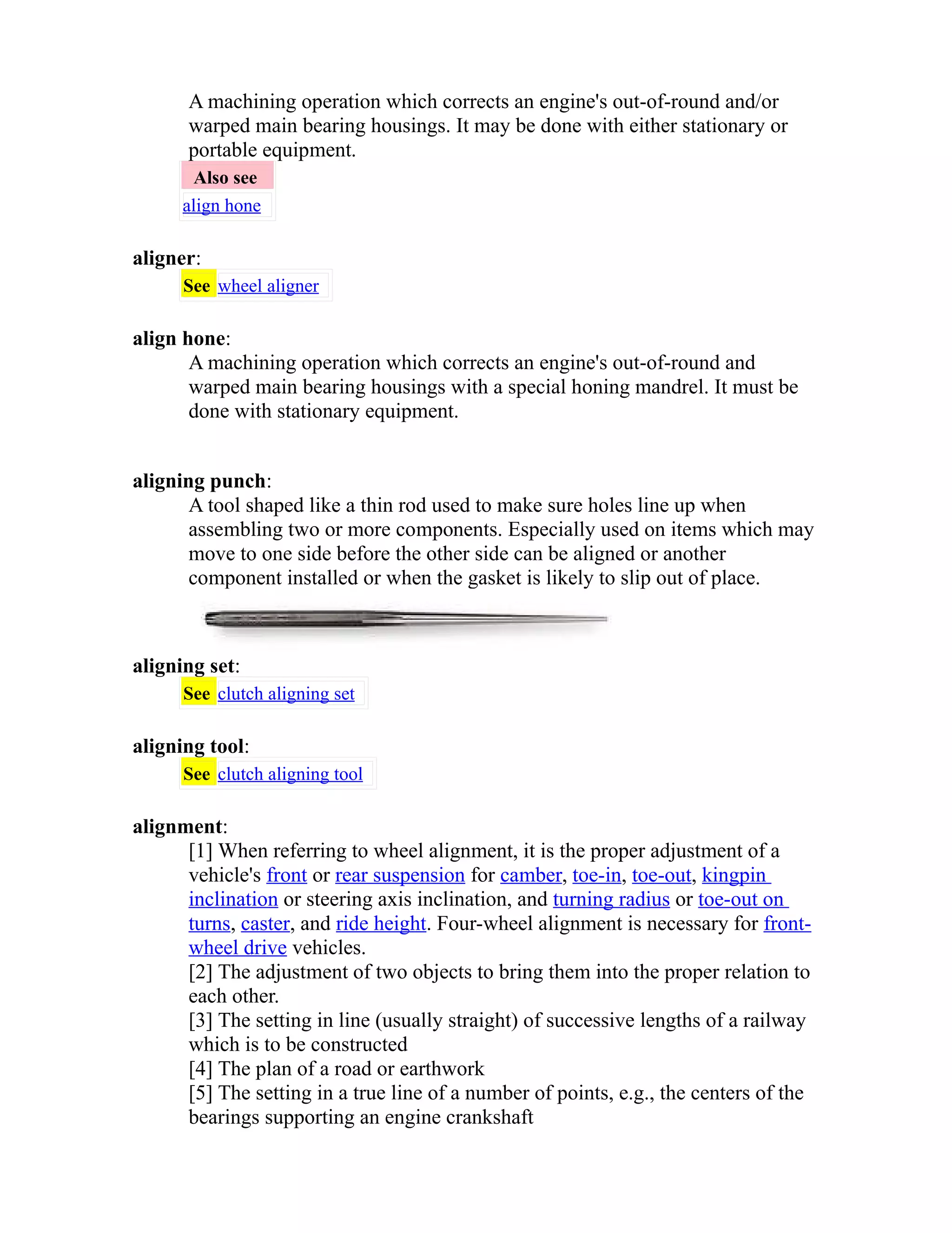 A machining operation which corrects an engine's out-of-round and/or 
warped main bearing housings. It may be done with either stationary or 
portable equipment. 
Also see 
align hone 
aligner: 
See wheel aligner 
align hone: 
A machining operation which corrects an engine's out-of-round and 
warped main bearing housings with a special honing mandrel. It must be 
done with stationary equipment. 
aligning punch: 
A tool shaped like a thin rod used to make sure holes line up when 
assembling two or more components. Especially used on items which may 
move to one side before the other side can be aligned or another 
component installed or when the gasket is likely to slip out of place. 
aligning set: 
See clutch aligning set 
aligning tool: 
See clutch aligning tool 
alignment: 
[1] When referring to wheel alignment, it is the proper adjustment of a 
vehicle's front or rear suspension for camber, toe-in, toe-out, kingpin 
inclination or steering axis inclination, and turning radius or toe-out on 
turns, caster, and ride height. Four-wheel alignment is necessary for front-wheel 
drive vehicles. 
[2] The adjustment of two objects to bring them into the proper relation to 
each other. 
[3] The setting in line (usually straight) of successive lengths of a railway 
which is to be constructed 
[4] The plan of a road or earthwork 
[5] The setting in a true line of a number of points, e.g., the centers of the 
bearings supporting an engine crankshaft 
 