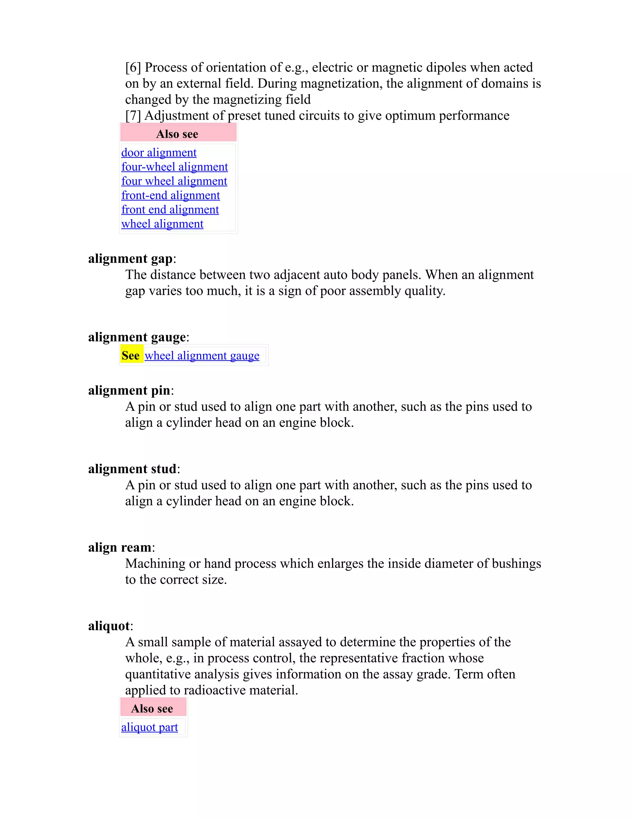 [6] Process of orientation of e.g., electric or magnetic dipoles when acted 
on by an external field. During magnetization, the alignment of domains is 
changed by the magnetizing field 
[7] Adjustment of preset tuned circuits to give optimum performance 
Also see 
door alignment 
four-wheel alignment 
four wheel alignment 
front-end alignment 
front end alignment 
wheel alignment 
alignment gap: 
The distance between two adjacent auto body panels. When an alignment 
gap varies too much, it is a sign of poor assembly quality. 
alignment gauge: 
See wheel alignment gauge 
alignment pin: 
A pin or stud used to align one part with another, such as the pins used to 
align a cylinder head on an engine block. 
alignment stud: 
A pin or stud used to align one part with another, such as the pins used to 
align a cylinder head on an engine block. 
align ream: 
Machining or hand process which enlarges the inside diameter of bushings 
to the correct size. 
aliquot: 
A small sample of material assayed to determine the properties of the 
whole, e.g., in process control, the representative fraction whose 
quantitative analysis gives information on the assay grade. Term often 
applied to radioactive material. 
Also see 
aliquot part 
 