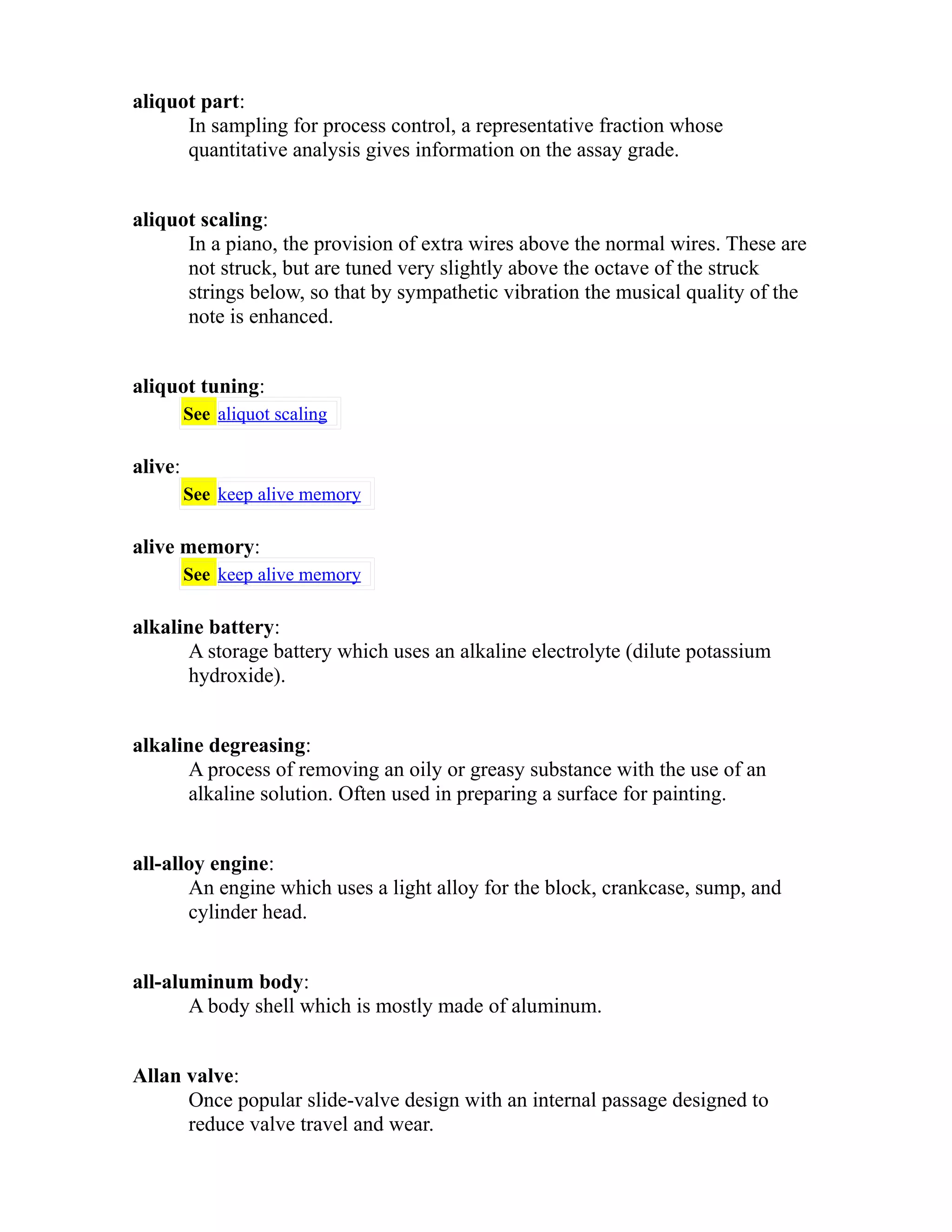 aliquot part: 
In sampling for process control, a representative fraction whose 
quantitative analysis gives information on the assay grade. 
aliquot scaling: 
In a piano, the provision of extra wires above the normal wires. These are 
not struck, but are tuned very slightly above the octave of the struck 
strings below, so that by sympathetic vibration the musical quality of the 
note is enhanced. 
aliquot tuning: 
See aliquot scaling 
alive: 
See keep alive memory 
alive memory: 
See keep alive memory 
alkaline battery: 
A storage battery which uses an alkaline electrolyte (dilute potassium 
hydroxide). 
alkaline degreasing: 
A process of removing an oily or greasy substance with the use of an 
alkaline solution. Often used in preparing a surface for painting. 
all-alloy engine: 
An engine which uses a light alloy for the block, crankcase, sump, and 
cylinder head. 
all-aluminum body: 
A body shell which is mostly made of aluminum. 
Allan valve: 
Once popular slide-valve design with an internal passage designed to 
reduce valve travel and wear. 
 