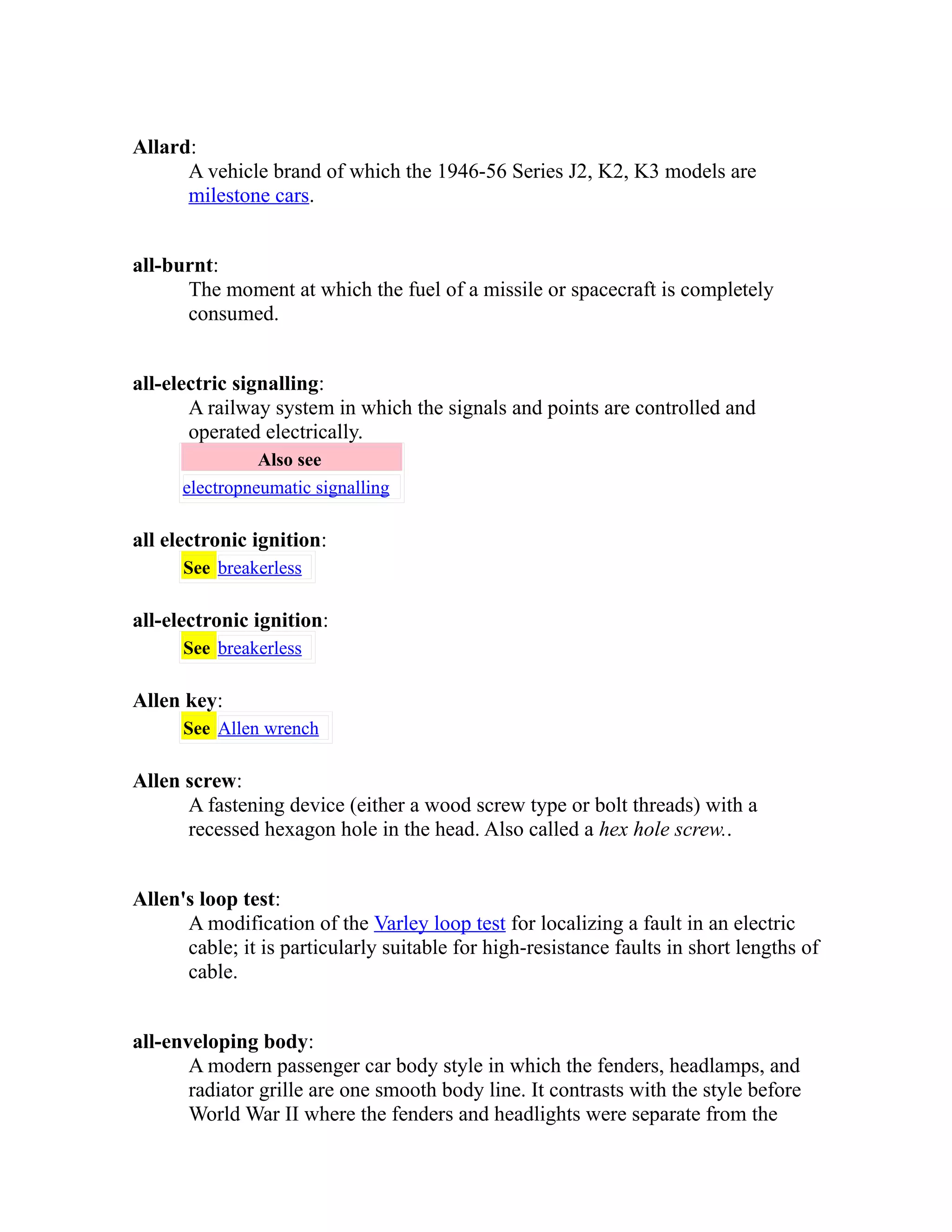 Allard: 
A vehicle brand of which the 1946-56 Series J2, K2, K3 models are 
milestone cars. 
all-burnt: 
The moment at which the fuel of a missile or spacecraft is completely 
consumed. 
all-electric signalling: 
A railway system in which the signals and points are controlled and 
operated electrically. 
Also see 
electropneumatic signalling 
all electronic ignition: 
See breakerless 
all-electronic ignition: 
See breakerless 
Allen key: 
See Allen wrench 
Allen screw: 
A fastening device (either a wood screw type or bolt threads) with a 
recessed hexagon hole in the head. Also called a hex hole screw.. 
Allen's loop test: 
A modification of the Varley loop test for localizing a fault in an electric 
cable; it is particularly suitable for high-resistance faults in short lengths of 
cable. 
all-enveloping body: 
A modern passenger car body style in which the fenders, headlamps, and 
radiator grille are one smooth body line. It contrasts with the style before 
World War II where the fenders and headlights were separate from the 
 