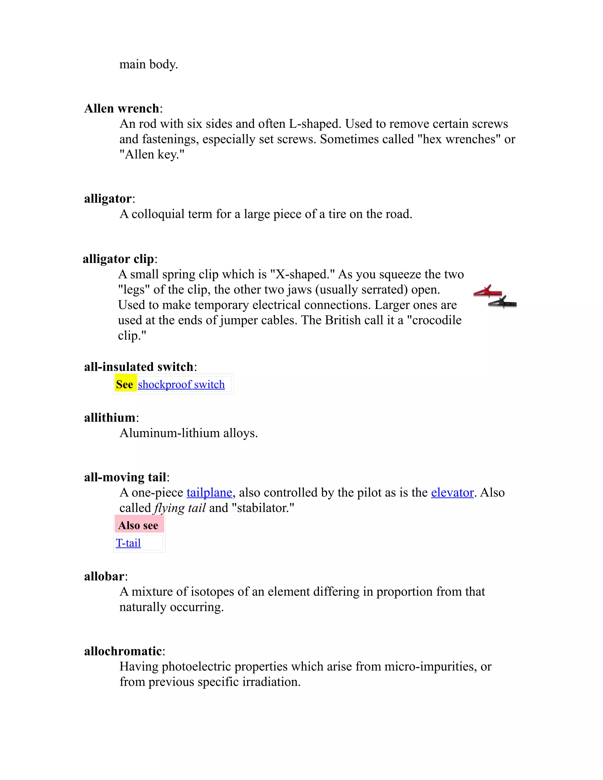 main body. 
Allen wrench: 
An rod with six sides and often L-shaped. Used to remove certain screws 
and fastenings, especially set screws. Sometimes called "hex wrenches" or 
"Allen key." 
alligator: 
A colloquial term for a large piece of a tire on the road. 
alligator clip: 
A small spring clip which is "X-shaped." As you squeeze the two 
"legs" of the clip, the other two jaws (usually serrated) open. 
Used to make temporary electrical connections. Larger ones are 
used at the ends of jumper cables. The British call it a "crocodile 
clip." 
all-insulated switch: 
See shockproof switch 
allithium: 
Aluminum-lithium alloys. 
all-moving tail: 
A one-piece tailplane, also controlled by the pilot as is the elevator. Also 
called flying tail and "stabilator." 
Also see 
T-tail 
allobar: 
A mixture of isotopes of an element differing in proportion from that 
naturally occurring. 
allochromatic: 
Having photoelectric properties which arise from micro-impurities, or 
from previous specific irradiation. 
 