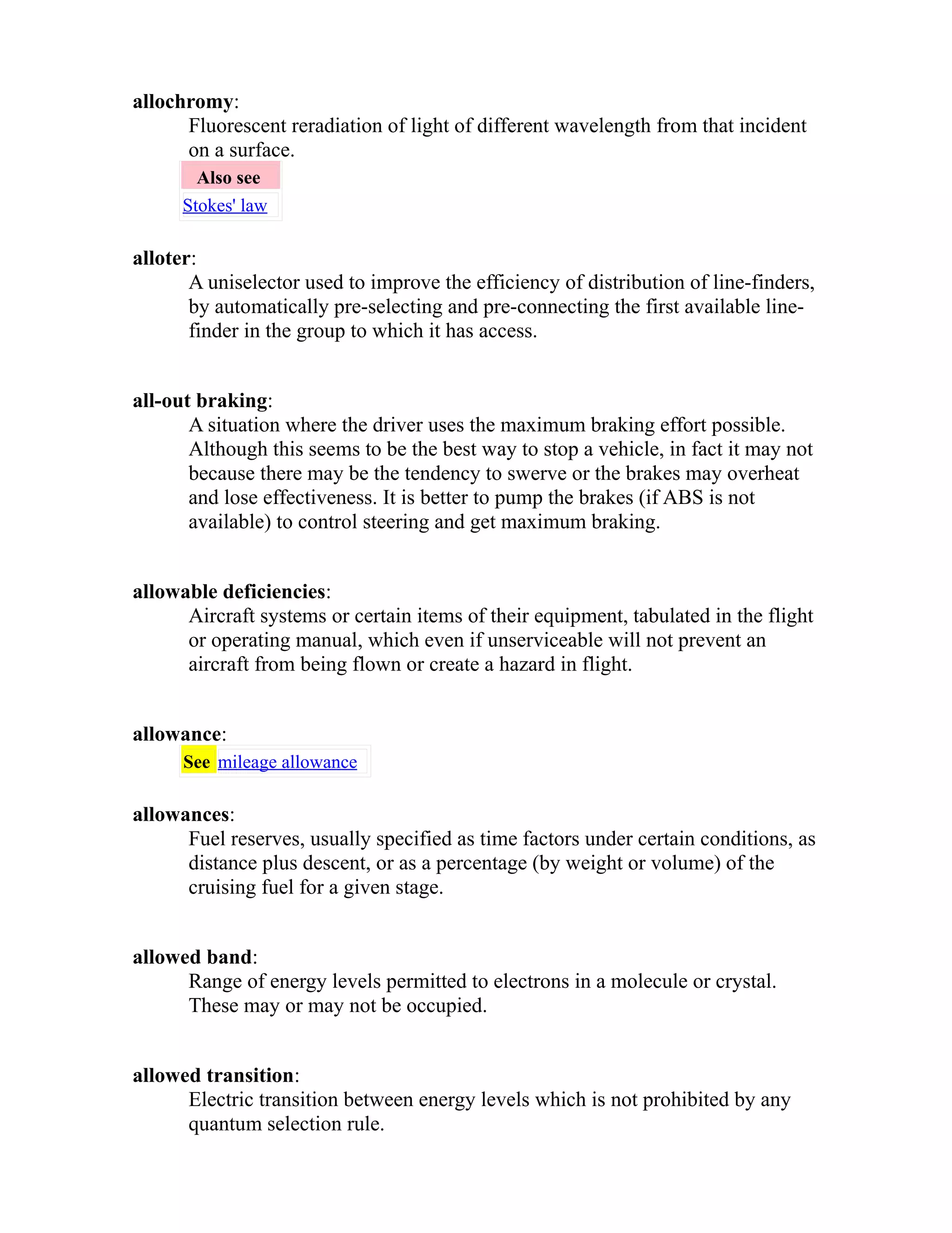 allochromy: 
Fluorescent reradiation of light of different wavelength from that incident 
on a surface. 
Also see 
Stokes' law 
alloter: 
A uniselector used to improve the efficiency of distribution of line-finders, 
by automatically pre-selecting and pre-connecting the first available line-finder 
in the group to which it has access. 
all-out braking: 
A situation where the driver uses the maximum braking effort possible. 
Although this seems to be the best way to stop a vehicle, in fact it may not 
because there may be the tendency to swerve or the brakes may overheat 
and lose effectiveness. It is better to pump the brakes (if ABS is not 
available) to control steering and get maximum braking. 
allowable deficiencies: 
Aircraft systems or certain items of their equipment, tabulated in the flight 
or operating manual, which even if unserviceable will not prevent an 
aircraft from being flown or create a hazard in flight. 
allowance: 
See mileage allowance 
allowances: 
Fuel reserves, usually specified as time factors under certain conditions, as 
distance plus descent, or as a percentage (by weight or volume) of the 
cruising fuel for a given stage. 
allowed band: 
Range of energy levels permitted to electrons in a molecule or crystal. 
These may or may not be occupied. 
allowed transition: 
Electric transition between energy levels which is not prohibited by any 
quantum selection rule. 
 