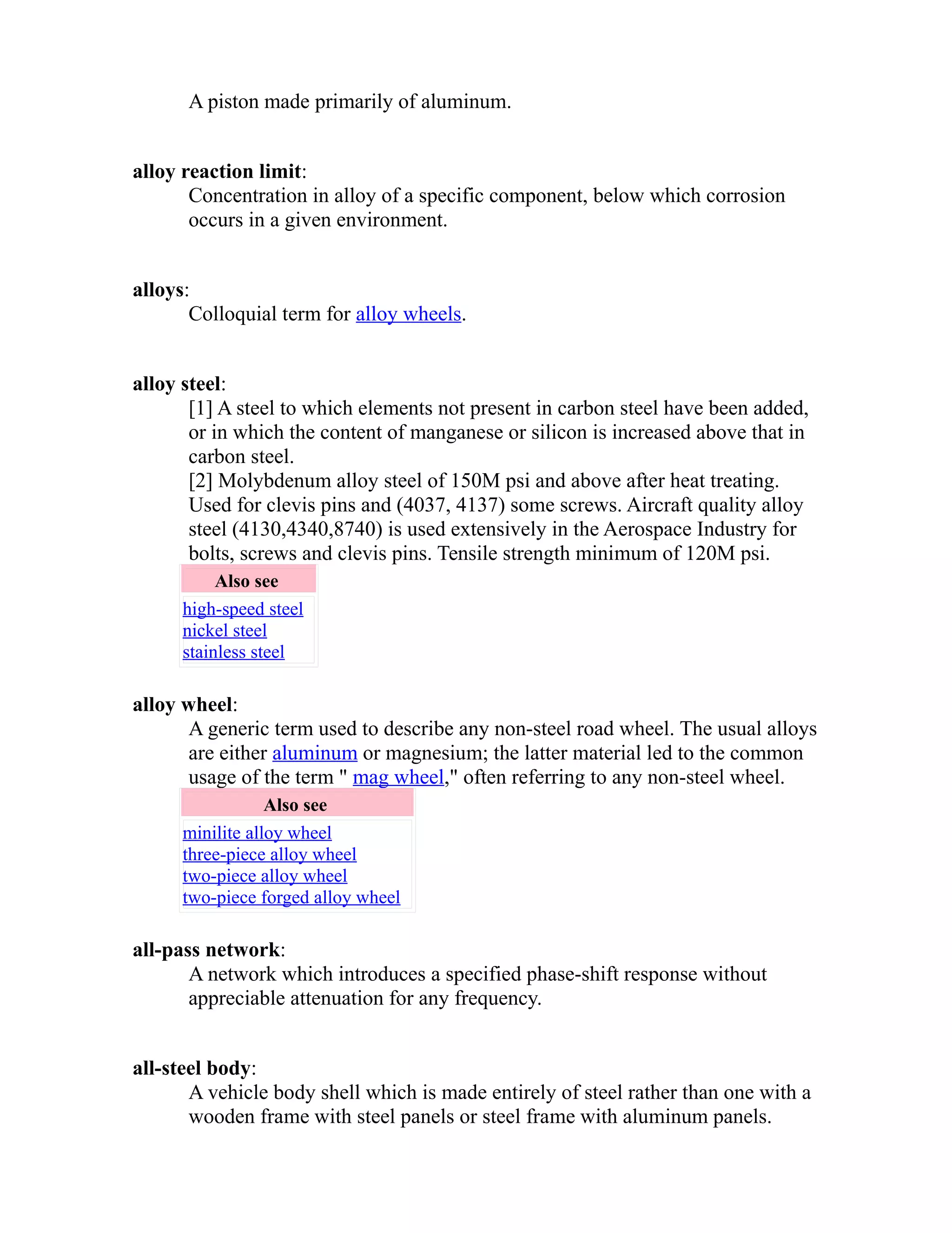 A piston made primarily of aluminum. 
alloy reaction limit: 
Concentration in alloy of a specific component, below which corrosion 
occurs in a given environment. 
alloys: 
Colloquial term for alloy wheels. 
alloy steel: 
[1] A steel to which elements not present in carbon steel have been added, 
or in which the content of manganese or silicon is increased above that in 
carbon steel. 
[2] Molybdenum alloy steel of 150M psi and above after heat treating. 
Used for clevis pins and (4037, 4137) some screws. Aircraft quality alloy 
steel (4130,4340,8740) is used extensively in the Aerospace Industry for 
bolts, screws and clevis pins. Tensile strength minimum of 120M psi. 
Also see 
high-speed steel 
nickel steel 
stainless steel 
alloy wheel: 
A generic term used to describe any non-steel road wheel. The usual alloys 
are either aluminum or magnesium; the latter material led to the common 
usage of the term " mag wheel," often referring to any non-steel wheel. 
Also see 
minilite alloy wheel 
three-piece alloy wheel 
two-piece alloy wheel 
two-piece forged alloy wheel 
all-pass network: 
A network which introduces a specified phase-shift response without 
appreciable attenuation for any frequency. 
all-steel body: 
A vehicle body shell which is made entirely of steel rather than one with a 
wooden frame with steel panels or steel frame with aluminum panels. 
 
