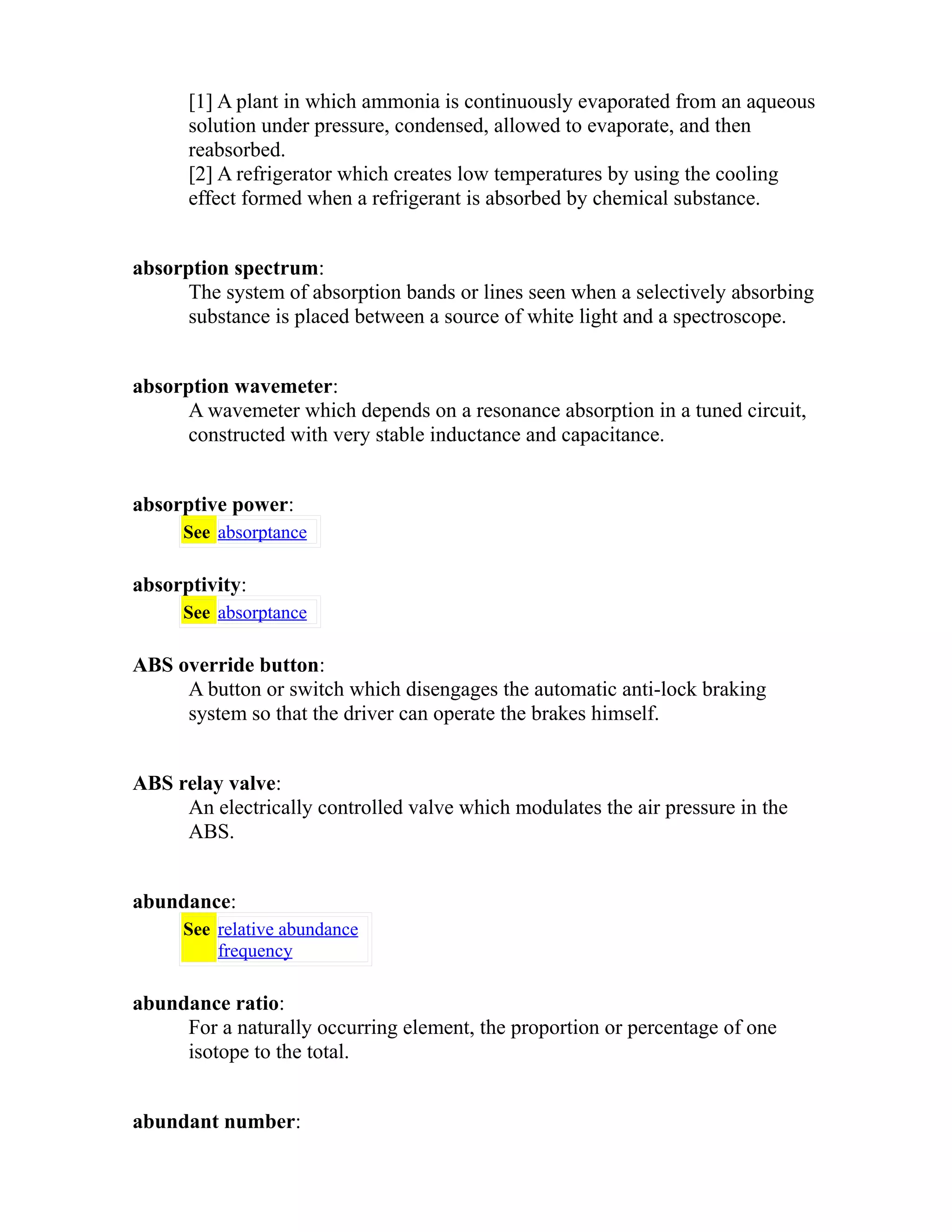 [1] A plant in which ammonia is continuously evaporated from an aqueous 
solution under pressure, condensed, allowed to evaporate, and then 
reabsorbed. 
[2] A refrigerator which creates low temperatures by using the cooling 
effect formed when a refrigerant is absorbed by chemical substance. 
absorption spectrum: 
The system of absorption bands or lines seen when a selectively absorbing 
substance is placed between a source of white light and a spectroscope. 
absorption wavemeter: 
A wavemeter which depends on a resonance absorption in a tuned circuit, 
constructed with very stable inductance and capacitance. 
absorptive power: 
See absorptance 
absorptivity: 
See absorptance 
ABS override button: 
A button or switch which disengages the automatic anti-lock braking 
system so that the driver can operate the brakes himself. 
ABS relay valve: 
An electrically controlled valve which modulates the air pressure in the 
ABS. 
abundance: 
See relative abundance 
frequency 
abundance ratio: 
For a naturally occurring element, the proportion or percentage of one 
isotope to the total. 
abundant number: 
 