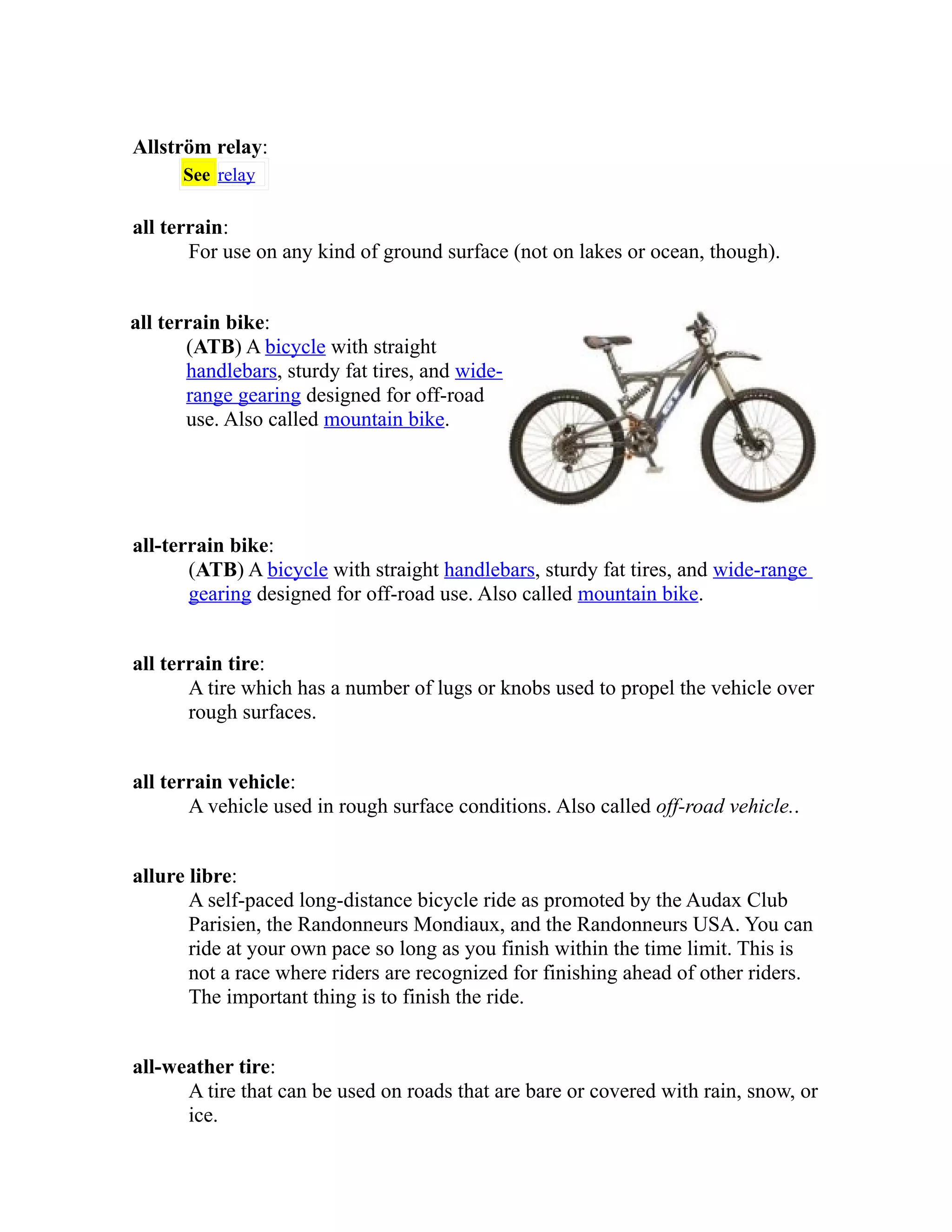 Allström relay: 
See relay 
all terrain: 
For use on any kind of ground surface (not on lakes or ocean, though). 
all terrain bike: 
(ATB) A bicycle with straight 
handlebars, sturdy fat tires, and wide-range 
gearing designed for off-road 
use. Also called mountain bike. 
all-terrain bike: 
(ATB) A bicycle with straight handlebars, sturdy fat tires, and wide-range 
gearing designed for off-road use. Also called mountain bike. 
all terrain tire: 
A tire which has a number of lugs or knobs used to propel the vehicle over 
rough surfaces. 
all terrain vehicle: 
A vehicle used in rough surface conditions. Also called off-road vehicle.. 
allure libre: 
A self-paced long-distance bicycle ride as promoted by the Audax Club 
Parisien, the Randonneurs Mondiaux, and the Randonneurs USA. You can 
ride at your own pace so long as you finish within the time limit. This is 
not a race where riders are recognized for finishing ahead of other riders. 
The important thing is to finish the ride. 
all-weather tire: 
A tire that can be used on roads that are bare or covered with rain, snow, or 
ice. 
 