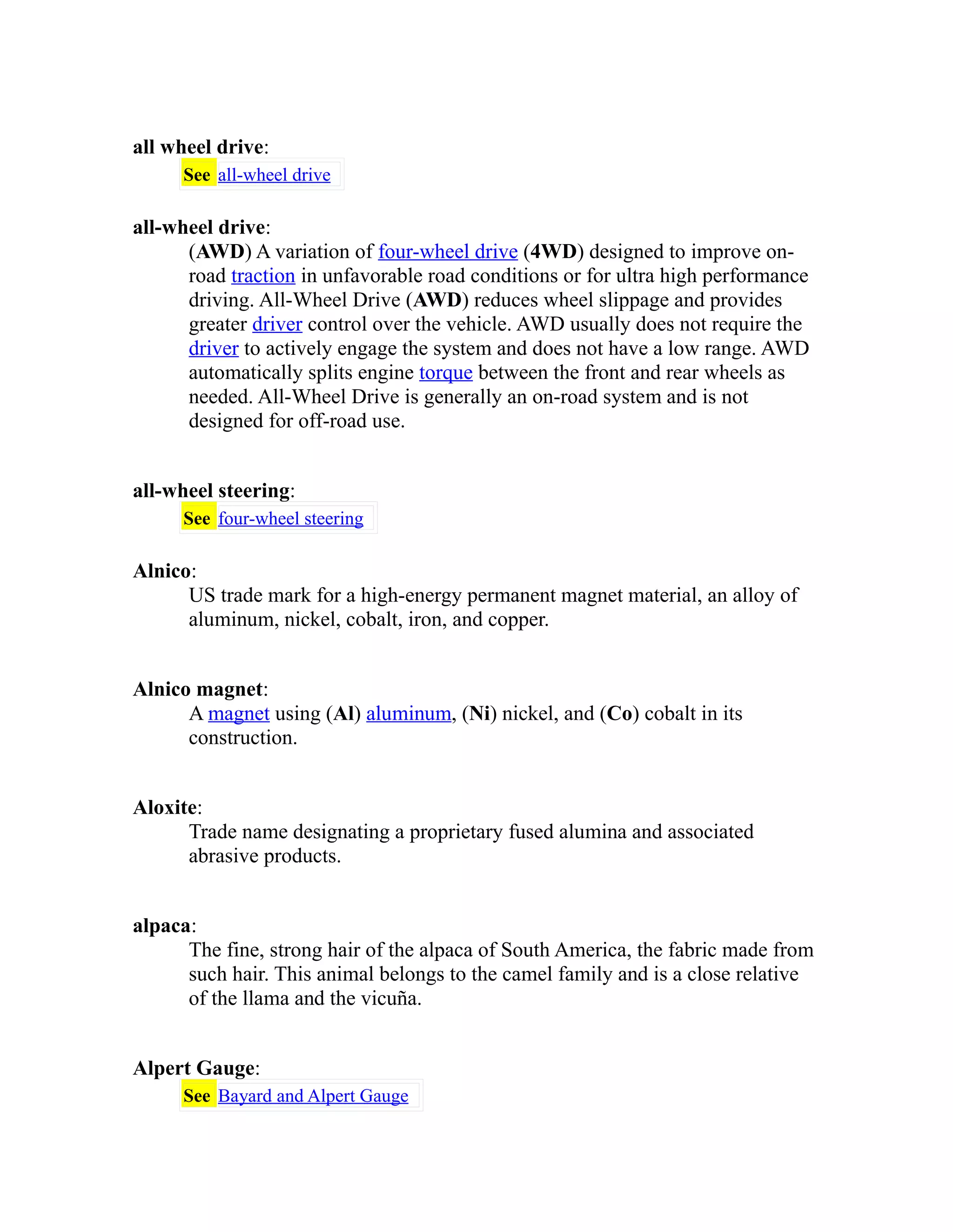 all wheel drive: 
See all-wheel drive 
all-wheel drive: 
(AWD) A variation of four-wheel drive (4WD) designed to improve on-road 
traction in unfavorable road conditions or for ultra high performance 
driving. All-Wheel Drive (AWD) reduces wheel slippage and provides 
greater driver control over the vehicle. AWD usually does not require the 
driver to actively engage the system and does not have a low range. AWD 
automatically splits engine torque between the front and rear wheels as 
needed. All-Wheel Drive is generally an on-road system and is not 
designed for off-road use. 
all-wheel steering: 
See four-wheel steering 
Alnico: 
US trade mark for a high-energy permanent magnet material, an alloy of 
aluminum, nickel, cobalt, iron, and copper. 
Alnico magnet: 
A magnet using (Al) aluminum, (Ni) nickel, and (Co) cobalt in its 
construction. 
Aloxite: 
Trade name designating a proprietary fused alumina and associated 
abrasive products. 
alpaca: 
The fine, strong hair of the alpaca of South America, the fabric made from 
such hair. This animal belongs to the camel family and is a close relative 
of the llama and the vicuña. 
Alpert Gauge: 
See Bayard and Alpert Gauge 
 